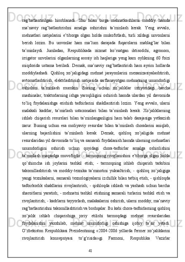 rag’batlantirilgan   hisoblanadi.   Shu   bilan   birga   mehnatkashlarni   moddiy   hamda
ma’naviy   rag’batlantirishni   amalga   oshirishni   ta’minlash   kerak.   Yeng   avvalo,
mehnatlari   natijalarini   e’tiborga   olgan   holda   mukofotlash,   turli   xildagi   unvonlarni
berish   lozim.   Bu   unvonlar   ham   ma’lum   darajada   fuqarolarni   mablag’lar   bilan
ta’minlaydi.   Jumladan,   Respublikada   xizmat   ko’rsatgan   iktisodchi,   agronom,
irrigator   unvolarini   olganlarning   asosiy   ish   haqlariga   yeng   kam   oylikning   60   foizi
miqdorida   ustama   beriladi.   Demak,   ma’naviy   rag’batlantirish   ham   ayrim   hollarda
moddiylashadi.   Qishloq   xo’jaligidagi   mehnat   jarayonlarini   mexanizasiyalashtirish,
avtomatlashtirish, elektrlashtirish natijasida sarflanayotgan mehnatning unumdorligi
oshishini   ta’minlash   mumkin.   Buning   uchun   xo’jaliklar   ixtiyoridagi   barcha
mashinalar,   traktorlarning   ishga   yaroqliligini   oshirish   hamda   ulardan   yil   davomida
to’liq   foydalanishga   erishish   tadbirlarini   shakllantirish   lozim.   Yeng   avvalo,   ularni
malakali   kadrlar,   ta’mirlash   ustaxonalari   bilan   ta’minlash   kerak.   Xo’jaliklarning
ishlab   chiqarish   resurslari   bilan   ta’minlanganligini   ham   talab   darajasiga   yetkazish
zarur.   Buning   uchun   esa   moliyaviy   resurslar   bilan   ta’minlash   choralarini   aniqlab,
ularning   bajarilishini   ta’minlash   kerak.   Demak,   qishloq   xo’jaligida   mehnat
resurslaridan yil davomida to’liq va samarali foydalanish hamda ularning mehnatlari
unumdorligini   oshirish   uchun   quyidagi   chora-tadbirlar   amalga   oshirilishini
ta’minlash maqsadga muvofiqdir: - tarmoqning rivojlanishini e’tiborga olgan holda
qo’shimcha   ish   joylarini   tashkil   etish;   -   tarmoqning   ishlab   chiqarish   tarkibini
takomillashtirish   va   moddiy-texnika   ta’minotini   yuksaltirish;   -   qishloq   xo’jaligiga
yangi texnikalarni, samarali texnologiyalarni izchillik bilan tatbiq etish; - qishloqda
tadbirkorlik   shakllarini   rivojlantirish;   -   qishloqda   ishlash   va   yashash   uchun   barcha
sharoitlarni   yaratish;   -  mehnatni  tashkil  etishning  samarali   turlarini  tashkil  etish  va
rivojlantirish; - kadrlarni tayyorlash, malakalarini oshirish, ularni moddiy, ma’naviy
rag’batlantirishni takomillashtirish va boshqalar. Bu kabi chora-tadbirlarning qishloq
xo’jalik   ishlab   chiqarishiga   joriy   etilishi   tarmoqdagi   mehnat   resurslaridan
foydalanishni   yaxshilab,   mehnat   unumdorligi   oshishiga   ijobiy   ta’sir   yetadi.
O’zbekiston   Respublikasi   Prezidentining   «2004-2006   yillarda   fermer   xo’jaliklarini
rivojlantirish   konsepsiyasi   to’g’risida»gi   Farmoni,   Respublika   Vazirlar
41 