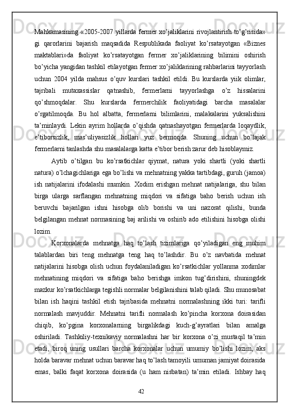 Mahkamasining «2005-2007 yillarda fermer xo’jaliklarini rivojlantirish to’g’risida»
gi   qarorlarini   bajarish   maqsadida   Respublikada   faoliyat   ko’rsatayotgan   «Biznes
maktablari»da   faoliyat   ko’rsatayotgan   fermer   xo’jaliklarining   bilimini   oshirish
bo’yicha yangidan tashkil etilayotgan fermer xo’jaliklarining rahbarlarini tayyorlash
uchun   2004   yilda   mahsus   o’quv   kurslari   tashkil   etildi.   Bu   kurslarda   yiik   olimlar,
tajribali   mutaxassislar   qatnashib,   fermerlarni   tayyorlashga   o’z   hissalarini
qo’shmoqdalar.   Shu   kurslarda   fermerchilik   faoliyatidagi   barcha   masalalar
o’rgatilmoqda.   Bu   hol   albatta,   fermerlarni   bilimlarini,   malakalarini   yuksalishini
ta’minlaydi.   Lekin   ayrim   hollarda   o’qishda   qatnashayotgan   fermerlarda   loqaydlik,
e’tiborsizlik,   mas’uliyasizlik   hollari   yuz   bermoqda.   Shuning   uchun   bo’lajak
fermerlarni tanlashda shu masalalarga katta e’tibor berish zarur deb hisoblaymiz.
Aytib   o’tilgan   bu   ko’rsatkichlar   qiymat,   natura   yoki   shartli   (yoki   shartli
natura) o’lchagichlariga ega bo’lishi va mehnatning yakka tartibdagi, guruh (jamoa)
ish   natijalarini   ifodalashi   mumkin.   Xodim   erishgan   mehnat   natijalariga,   shu   bilan
birga   ularga   sarflangan   mehnatning   miqdori   va   sifatiga   baho   berish   uchun   ish
beruvchi   bajarilgan   ishni   hisobga   olib   borishi   va   uni   nazorat   qilishi,   bunda
belgilangan mehnat  normasining baj  arilishi  va oshirib ado etilishini  hisobga olishi
lozim.
Korxonalarda   mehnatga   haq   to’lash   tizimlariga   qo’yiladigan   eng   muhim
talablardan   biri   teng   mehnatga   teng   haq   to’lashdir.   Bu   o’z   navbatida   mehnat
natijalarini   hisobga   olish   uchun   foydalaniladigan   ko’rsatkichlar   yollanma   xodimlar
mehnatining   miqdori   va   sifatiga   baho   berishga   imkon   tug’dirishini,   shuningdek
mazkur ko’rsatkichlarga tegishli normalar belgilanishini talab qiladi. Shu munosabat
bilan   ish   haqini   tashkil   etish   tajribasida   mehnatni   normalashning   ikki   turi:   tarifli
normalash   mavjuddir.   Mehnatni   tarifli   normalash   ko’pincha   korxona   doirasidan
chiqib,   ko’pgina   korxonalarning   birgalikdagi   kuch-g’ayratlari   bilan   amalga
oshiriladi.   Tashkiliy-texnikaviy   normalashni   har   bir   korxona   o’zi   mustaqil   ta’min
etadi,   biroq   uning   usullari   barcha   korxonalar   uchun   umumiy   bo’lishi   lozim,   aks
holda baravar mehnat uchun baravar haq to’lash tamoyili umuman jamiyat doirasida
emas,   balki   faqat   korxona   doirasida   (u   ham   nisbatan)   ta’min   etiladi.   Ishbay   haq
42 