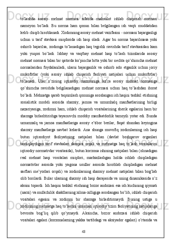 to’lashda   asosiy   mehnat   normasi   sifatida   mahsulot   ishlab   chiqarish   normasi
namoyon   bo’ladi.   Bu   norma   ham   qonun   bilan   belgilangan   ish   vaqti   muddatidan
kelib chiqib hisoblanadi. Xodimning asosiy mehnat vazifasini - normani bajarganligi
uchun   u   tarif   stavkasi   miqdorida   ish   haqi   oladi.   Agar   bu   norma   bajarilmasa   yoki
oshirib   bajarilsa,   xodimga   to’lanadigan   haq   tegishli   ravishda   tarif   stavkasidan   kam
yoki   yuqori   bo’ladi.   Ishbay   va   vaqtbay   mehnat   haqi   to’lash   tizimlarida   asosiy
mehnat normasi bilan bir qatorda ko’pincha bitta yoki bir nechta qo’shimcha mehnat
normalaridan   foydalaniladi,   ularni   bajarganlik   va   oshirib   ado   etganlik   uchun   joriy
mukofotlar   (yoki   asosiy   ishlab   chiqarish   faoliyati   natijalari   uchun   mukofotlar)
to’lanadi.   Ular   o’zining   iqtisodiy   mazmuniga   ko’ra   asosiy   mehnat   normasiga
qo’shimcha   ravishda   belgilanadigan   mehnat   normasi   uchun   haq   to’lashdan   iborat
bo’ladi. Mehnatga qarab taqsimlash qonuniga asoslangan ish haqini tashkil etishning
sosialistik   modeli   asosida   shaxsiy,   jamoa   va   umumhalq   manfaatlarining   birligi
nazariyasiga,  xodimni  ham, ishlab  chiqarish vositalarining sherik egalarini  ham  bir
shaxsga birlashtirishga tayanuvchi moddiy manfaatdorlik tamoyili yotar edi. Bunda
umumxalq   va   jamoa   manfaatlariga   asosiy   e’tibor   berilar,   faqat   shundan   keyingina
shaxsiy   manfaatlarga   navbat   kelardi.   Ana   shunga   muvofiq   xodimlarning   ish   haqi
butun   iqtisodiyot   faoliyatining   natijalari   bilan   (davlat   boshqaruv   organlari
tasdiqlaydigan   tarif   stavkalari   darajasi   orqali   va   mehnatga   haq   to’lash   vositalarini
iqtisodiy normativlar vositasida), butun korxona ishining natijalari bilan (olinadigan
real   mehnat   haqi   vositalari   miqdori,   markazlashgan   holda   ishlab   chiqiladigan
normativlar   asosida   yoki   yagona   usullar   asosida   hisoblab   chiqiladigan   mehnat
sarflari   me’yorlari   orqali)   va   xodimlarning   shaxsiy   mehnat   natijalari   bilan   bog’lab
olib borilardi. Bular ularning shaxsiy ish haqi darajasida va uning dinamikasida o’z
aksini topardi. Ish haqini tashkil etishning bozor andozasi esa ish kuchining qiymati
(narxi) va mulkchilik shakllarning xilma-xilligiga asoslangan bo’lib, ishlab chiqarish
vositalari   egasini   va   xodimni   bir   shaxsga   birlashtirmaydi.   Buning   ustiga   u
xodimning mehnatga haq to’lashni umuman iqtisodiy tizim faoliyatining natijalariga
bevosita   bog’liq   qilib   qo’ymaydi.   Aksincha,   bozor   andozasi   ishlab   chiqarish
vositalari egalari (korxonalarning yakka tartibdagi va aksiyador egalari) o’rtasida va
43 