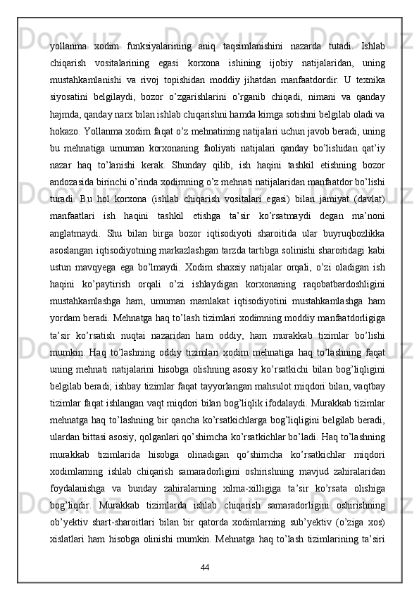 yollanma   xodim   funksiyalarining   aniq   taqsimlanishini   nazarda   tutadi.   Ishlab
chiqarish   vositalarining   egasi   korxona   ishining   ijobiy   natijalaridan,   uning
mustahkamlanishi   va   rivoj   topishidan   moddiy   jihatdan   manfaatdordir.   U   texnika
siyosatini   belgilaydi,   bozor   o’zgarishlarini   o’rganib   chiqadi,   nimani   va   qanday
hajmda, qanday narx bilan ishlab chiqarishni hamda kimga sotishni belgilab oladi va
hokazo. Yollanma xodim faqat o’z mehnatining natijalari uchun javob beradi, uning
bu   mehnatiga   umuman   korxonaning   faoliyati   natijalari   qanday   bo’lishidan   qat’iy
nazar   haq   to’lanishi   kerak.   Shunday   qilib,   ish   haqini   tashkil   etishning   bozor
andozasida birinchi o’rinda xodimning o’z mehnati natijalaridan manfaatdor bo’lishi
turadi.   Bu   hol   korxona   (ishlab   chiqarish   vositalari   egasi)   bilan   jamiyat   (davlat)
manfaatlari   ish   haqini   tashkil   etishga   ta’sir   ko’rsatmaydi   degan   ma’noni
anglatmaydi.   Shu   bilan   birga   bozor   iqtisodiyoti   sharoitida   ular   buyruqbozlikka
asoslangan iqtisodiyotning markazlashgan tarzda tartibga solinishi sharoitidagi kabi
ustun   mavqyega   ega   bo’lmaydi.   Xodim   shaxsiy   natijalar   orqali,   o’zi   oladigan   ish
haqini   ko’paytirish   orqali   o’zi   ishlaydigan   korxonaning   raqobatbardoshligini
mustahkamlashga   ham,   umuman   mamlakat   iqtisodiyotini   mustahkamlashga   ham
yordam beradi. Mehnatga haq to’lash tizimlari xodimning moddiy manfaatdorligiga
ta’sir   ko’rsatish   nuqtai   nazaridan   ham   oddiy,   ham   murakkab   tizimlar   bo’lishi
mumkin.   Haq   to’lashning   oddiy   tizimlari   xodim   mehnatiga   haq   to’lashning   faqat
uning   mehnati   natijalarini   hisobga   olishning   asosiy   ko’rsatkichi   bilan   bog’liqligini
belgilab beradi; ishbay tizimlar faqat tayyorlangan mahsulot miqdori bilan, vaqtbay
tizimlar faqat ishlangan vaqt miqdori bilan bog’liqlik ifodalaydi. Murakkab tizimlar
mehnatga haq to’lashning bir  qancha ko’rsatkichlarga bog’liqligini  belgilab beradi,
ulardan bittasi asosiy, qolganlari qo’shimcha ko’rsatkichlar bo’ladi. Haq to’lashning
murakkab   tizimlarida   hisobga   olinadigan   qo’shimcha   ko’rsatkichlar   miqdori
xodimlarning   ishlab   chiqarish   samaradorligini   oshirishning   mavjud   zahiralaridan
foydalanishga   va   bunday   zahiralarning   xilma-xilligiga   ta’sir   ko’rsata   olishiga
bog’liqdir.   Murakkab   tizimlarda   ishlab   chiqarish   samaradorligini   oshirishning
ob’yektiv   shart-sharoitlari   bilan   bir   qatorda   xodimlarning   sub’yektiv   (o’ziga   xos)
xislatlari   ham   hisobga   olinishi   mumkin.   Mehnatga   haq   to’lash   tizimlarining   ta’siri
44 