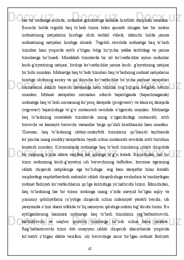 har bir  xodimga alohida, xodimlar guruhlariga alohida hisoblab chiqilishi mumkin.
Birinchi   holda   tegishli   haq   to’lash   tizimi   bilan   qamrab   olingan   har   bir   xodim
mehnatining   natijalarini   hisobga   olish   tashkil   etiladi,   ikkinchi   holda   jamoa
mehnatining   natijalari   hisobga   olinadi.   Tegishli   ravishda   mehnatga   haq   to’lash
tizimlari   ham   yuqorida   aytib   o’tilgan   belgi   bo’yicha   yakka   tartibdagi   va   jamoa
tizimlariga   bo’linadi.   Murakkab   tizimlarda   bir   xil   ko’rsatkichlar   ayrim   xodimlar
kuch-g’ayratining   natijasi,   boshqa   ko’rsatkichlar   jamoa   kuch-   g’ayratining   natijasi
bo’lishi mumkin. Mehnatga haq to’lash tizimlari haq to’lashning mehnat natijalarini
hisobga   olishning   asosiy   va   qo’shimcha   ko’rsatkichlar   bo’yicha   mehnat   xarajatlari
normalarini   oshirib   bajarish   darajasiga   ham   turlicha   bog’liqligini   belgilab   berishi
mumkin.   Mehnat   xarajatlari   normalari   oshirib   bajarilganda   (bajarilmaganda)
mehnatga haq to’lash normaning ko’proq darajada (progressiv) va kamroq darajada
(regressiv)   bajarilishiga   to’g’ri   mutanosib   ravishda   o’zgarishi   mumkin.   Mehnatga
haq   to’lashning   murakkab   tizimlarida   uning   o’zgarishidagi   mutanosib,   ortib
boruvchi   va   kamayib   boruvchi   variantlar   birga   qo’shib   hisoblanishi   ham   mumkin.
Xususan,   haq   to’lashning   ishbay-mukofotli   tizimlarini   qo’llanish   tajribasida
ko’pincha uning moddiy xarajatlarni tejash uchun mutanosib ravishda ortib borishini
kuzatish   mumkin.   Korxonalarda   mehnatga   haq   to’lash   tizimlarini   ishlab   chiqishda
bir   vaqtning   o’zida   ikkita   vazifani   hal   qilishga   to’g’ri   keladi.   Birinchidan,   har   bir
tizim   xodimning   kuch-g’ayratini   ish   beruvchining   tadbirkor,   korxona   egasining
ishlab   chiqarish   natijalariga   ega   bo’lishiga:   eng   kam   xarajatlar   bilan   kerakli
miqdordagi raqobatbardosh mahsulot ishlab chiqarilishiga erishishini ta’minlaydigan
mehnat faoliyati ko’rsatkichlarini qo’lga kiritishiga yo’naltirishi lozim. Ikkinchidan,
haq   to’lashning   har   bir   tizimi   xodimga   uning   o’zida   mavjud   bo’lgan   aqliy   va
jismoniy   qobiliyatlarni   ro’yobga   chiqarish   uchun   imkoniyat   yaratib   berishi,   ish
jarayonida o’zini shaxs sifatida to’liq namoyon qilishiga imkon tug’dirishi lozim. Bu
aytilganlarning   hammasi   mehnatga   haq   to’lash   tizimlarini   rag’batlantiruvchi,
kafolatlovchi   va   majbur   qiluvchi   tizimlarga   bo’lish   uchun   baza   yaratadi.
Rag’batlantiruvchi   tizim   deb   muayyan   ishlab   chiqarish   sharoitlarida   yuqorida
ko’rsatib   o’tilgan   ikkita   vazifani:   ish   beruvchiga   zarur   bo’lgan   mehnat   faoliyati
45