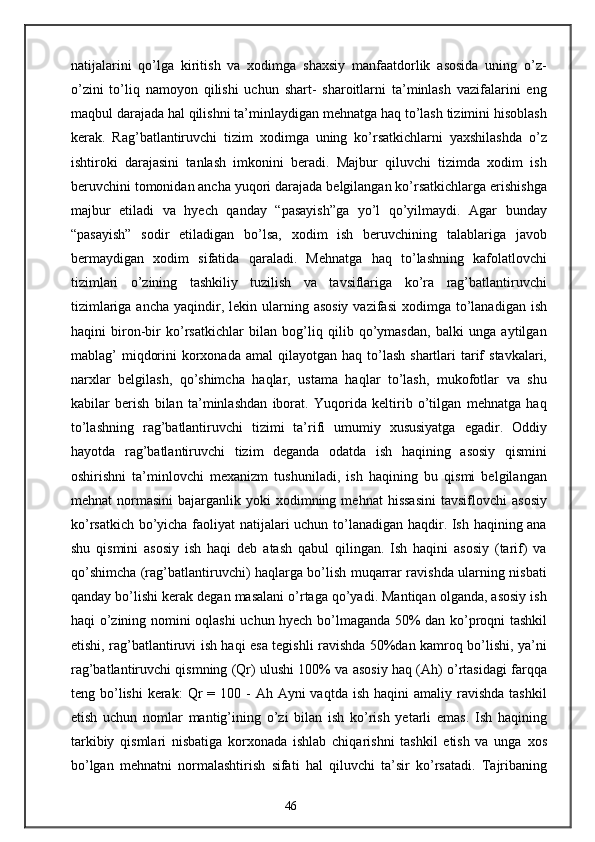 natijalarini   qo’lga   kiritish   va   xodimga   shaxsiy   manfaatdorlik   asosida   uning   o’z-
o’zini   to’liq   namoyon   qilishi   uchun   shart-   sharoitlarni   ta’minlash   vazifalarini   eng
maqbul darajada hal qilishni ta’minlaydigan mehnatga haq to’lash tizimini hisoblash
kerak.   Rag’batlantiruvchi   tizim   xodimga   uning   ko’rsatkichlarni   yaxshilashda   o’z
ishtiroki   darajasini   tanlash   imkonini   beradi.   Majbur   qiluvchi   tizimda   xodim   ish
beruvchini tomonidan ancha yuqori darajada belgilangan ko’rsatkichlarga erishishga
majbur   etiladi   va   hyech   qanday   “pasayish”ga   yo’l   qo’yilmaydi.   Agar   bunday
“pasayish”   sodir   etiladigan   bo’lsa,   xodim   ish   beruvchining   talablariga   javob
bermaydigan   xodim   sifatida   qaraladi.   Mehnatga   haq   to’lashning   kafolatlovchi
tizimlari   o’zining   tashkiliy   tuzilish   va   tavsiflariga   ko’ra   rag’batlantiruvchi
tizimlariga  ancha  yaqindir,  lekin ularning  asosiy  vazifasi  xodimga  to’lanadigan  ish
haqini   biron-bir   ko’rsatkichlar   bilan   bog’liq   qilib   qo’ymasdan,   balki   unga   aytilgan
mablag’  miqdorini   korxonada  amal   qilayotgan haq  to’lash  shartlari   tarif   stavkalari,
narxlar   belgilash,   qo’shimcha   haqlar,   ustama   haqlar   to’lash,   mukofotlar   va   shu
kabilar   berish   bilan   ta’minlashdan   iborat.   Yuqorida   keltirib   o’tilgan   mehnatga   haq
to’lashning   rag’batlantiruvchi   tizimi   ta’rifi   umumiy   xususiyatga   egadir.   Oddiy
hayotda   rag’batlantiruvchi   tizim   deganda   odatda   ish   haqining   asosiy   qismini
oshirishni   ta’minlovchi   mexanizm   tushuniladi,   ish   haqining   bu   qismi   belgilangan
mehnat   normasini   bajarganlik  yoki   xodimning  mehnat   hissasini  tavsiflovchi  asosiy
ko’rsatkich bo’yicha faoliyat natijalari uchun to’lanadigan haqdir. Ish haqining ana
shu   qismini   asosiy   ish   haqi   deb   atash   qabul   qilingan.   Ish   haqini   asosiy   (tarif)   va
qo’shimcha (rag’batlantiruvchi) haqlarga bo’lish muqarrar ravishda ularning nisbati
qanday bo’lishi kerak degan masalani o’rtaga qo’yadi. Mantiqan olganda, asosiy ish
haqi o’zining nomini oqlashi uchun hyech bo’lmaganda 50% dan ko’proqni tashkil
etishi, rag’batlantiruvi ish haqi esa tegishli ravishda 50%dan kamroq bo’lishi, ya’ni
rag’batlantiruvchi qismning (Qr) ulushi 100% va asosiy haq (Ah) o’rtasidagi farqqa
teng bo’lishi   kerak:  Qr  =  100 -  Ah  Ayni  vaqtda  ish  haqini  amaliy  ravishda  tashkil
etish   uchun   nomlar   mantig’ining   o’zi   bilan   ish   ko’rish   yetarli   emas.   Ish   haqining
tarkibiy   qismlari   nisbatiga   korxonada   ishlab   chiqarishni   tashkil   etish   va   unga   xos
bo’lgan   mehnatni   normalashtirish   sifati   hal   qiluvchi   ta’sir   ko’rsatadi.   Tajribaning
46 
