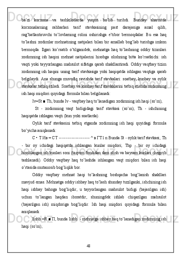 ba’zi   korxona   va   tashkilotlarda   yuqori   bo’lib   turibdi.   Bunday   sharoitda
korxonalarning   rahbarlari   tarif   stavkasining   past   darajasiga   amal   qilib,
rag’batlantiruvchi   to’lovlarning   rolini   oshirishga   e’tibor   bermoqdalar.   Bu   esa   haq
to’lashni   xodimlar   mehnatining   natijalari   bilan  bir   amallab   bog’lab  turishga   imkon
bermoqda.   Ilgari   ko’rsatib   o’tilganidek,   mehnatga   haq   to’lashning   oddiy   tizimlari
xodimning   ish   haqini   mehnat   natijalarini   hisobga   olishning   bitta   ko’rsatkichi:   ish
vaqti yoki tayyorlangan mahsulot sifatiga qarab shakllantiradi. Oddiy vaqtbay tizim
xodimning   ish   haqini   uning   tarif   stavkasiga   yoki   haqiqatda   ishlagan   vaqtiga   qarab
belgilaydi. Ana shunga muvofiq ravishda tarif stavkalari: soatbay, kunbay va oylik
stavkalar tatbiq etiladi. Soatbay va kunbay tarif stavkalarini tatbiq etishda xodimning
ish haqi miqdori quyidagi formula bilan belgilanadi:
Iv=St ■ Th, bunda Iv - vaqtbay haq to’lanadigan xodimning ish haqi (so’m);
  St   -   xodimning   vaqt   birligidagi   tarif   stavkasi   (so’m);   Th   -   ishchining
haqiqatda ishlagan vaqti (kun yoki soatlarda).
Oylik   tarif   stavkasini   tatbiq   etganda   xodimning   ish   haqi   quyidagi   formula
bo’yicha aniqlanadi:
С  •  Т   Ив  =  СТ  ---------------------- ^  в   ГТ 1 n Bunda St - oylik tarif stavkasi; Th
-   bir   oy   ichidagi   haqiqatda   ishlangan   kunlar   miqdori;   Thp   -   bir   oy   ichidagi
hisoblangan ish kunlari soni (taqvim fondidan dam olish va bayram kunlari chegirib
tashlanadi).   Oddiy   vaqtbay   haq   to’lashda   ishlangan   vaqt   miqdori   bilan   ish   haqi
o’rtasida mutanosib bog’liqlik bor.
Oddiy   vaqtbay   mehnat   haqi   to’lashning   boshqacha   bog’lanish   shakllari
mavjud emas. Mehnatga oddiy ishbay haq to’lash shunday tuzilganki, ishchining ish
haqi   ishbay   bahoga   bog’liqdir,   u   tayyorlangan   mahsulot   birligi   (bajarilgan   ish)
uchun   to’langan   haqdan   iboratdir,   shuningdek   ishlab   chiqarilgan   mahsulot
(bajarilgan   ish)   miqdoriga   bog’liqdir.   Ish   haqi   miqdori   quyidagi   formula   bilan
aniqlanadi:
Iishb.=R ■  П , bunda Iishb. - mehnatga ishbay haq to’lanadigan xodimning ish
haqi (so’m);
48 