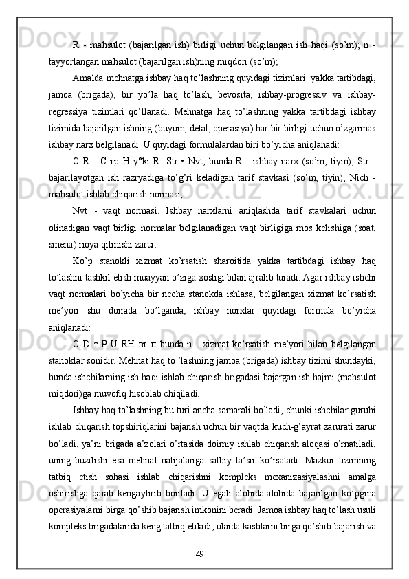 R   -   mahsulot   (bajarilgan   ish)   birligi   uchun   belgilangan   ish   haqi   (so’m);   n   -
tayyorlangan mahsulot (bajarilgan ish)ning miqdori (so’m);
Amalda mehnatga ishbay haq to’lashning quyidagi tizimlari: yakka tartibdagi,
jamoa   (brigada),   bir   yo’la   haq   to’lash,   bevosita,   ishbay-progressiv   va   ishbay-
regressiya   tizimlari   qo’llanadi.   Mehnatga   haq   to’lashning   yakka   tartibdagi   ishbay
tizimida bajarilgan ishning (buyum, detal, operasiya) har bir birligi uchun o’zgarmas
ishbay narx belgilanadi. U quyidagi formulalardan biri bo’yicha aniqlanadi:
С   R   -   С   тр   Н   y°ki   R   -Str   •   Nvt,   bunda   R   -   ishbay   narx   (so’m,   tiyin);   Str   -
bajarilayotgan   ish   razryadiga   to’g’ri   keladigan   tarif   stavkasi   (so’m,   tiyin);   Nich   -
mahsulot ishlab chiqarish normasi;
Nvt   -   vaqt   normasi.   Ishbay   narxlarni   aniqlashda   tarif   stavkalari   uchun
olinadigan   vaqt   birligi   normalar   belgilanadigan   vaqt   birligiga   mos   kelishiga   (soat,
smena) rioya qilinishi zarur.
Ko’p   stanokli   xizmat   ko’rsatish   sharoitida   yakka   tartibdagi   ishbay   haq
to’lashni tashkil etish muayyan o’ziga xosligi bilan ajralib turadi. Agar ishbay ishchi
vaqt   normalari   bo’yicha   bir   necha   stanokda   ishlasa,   belgilangan   xizmat   ko’rsatish
me’yori   shu   doirada   bo’lganda,   ishbay   norxlar   quyidagi   formula   bo’yicha
aniqlanadi:
С   D   т   Р   U   R Н   вт   п   bunda   n   -   xizmat   ko’rsatish   me’yori   bilan   belgilangan
stanoklar sonidir. Mehnat haq to ’lashning jamoa (brigada) ishbay tizimi shundayki,
bunda ishchilarning ish haqi ishlab chiqarish brigadasi bajargan ish hajmi (mahsulot
miqdori)ga muvofiq hisoblab chiqiladi.
Ishbay haq to’lashning bu turi ancha samarali bo’ladi, chunki ishchilar guruhi
ishlab chiqarish topshiriqlarini bajarish uchun bir vaqtda kuch-g’ayrat zarurati zarur
bo’ladi,  ya’ni  brigada a’zolari  o’rtasida   doimiy  ishlab  chiqarish  aloqasi   o’rnatiladi,
uning   buzilishi   esa   mehnat   natijalariga   salbiy   ta’sir   ko’rsatadi.   Mazkur   tizimning
tatbiq   etish   sohasi   ishlab   chiqarishni   kompleks   mexanizasiyalashni   amalga
oshirishga   qarab   kengaytirib   boriladi.   U   egali   alohida-alohida   bajarilgan   ko’pgina
operasiyalarni birga qo’shib bajarish imkonini beradi. Jamoa ishbay haq to’lash usuli
kompleks brigadalarida keng tatbiq etiladi, ularda kasblarni birga qo’shib bajarish va
49 