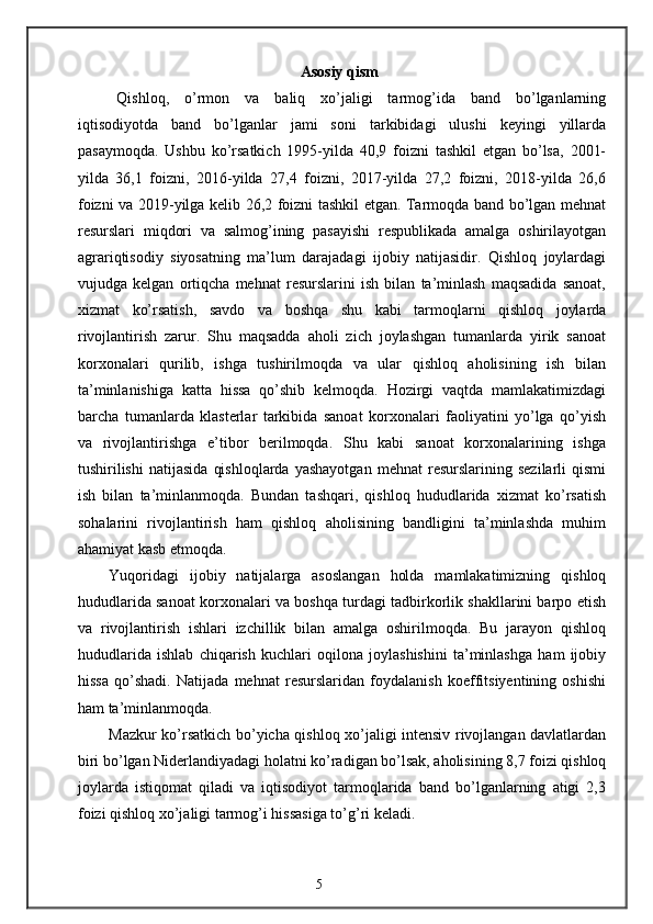 Asosiy qism
Qishloq,   o’rmon   va   baliq   xo’jaligi   tarmog’ida   band   bo’lganlarning
iqtisodiyotda   band   bo’lganlar   jami   soni   tarkibidagi   ulushi   keyingi   yillarda
pasaymoqda.   Ushbu   ko’rsatkich   1995-yilda   40,9   foizni   tashkil   etgan   bo’lsa,   2001-
yilda   36,1   foizni,   2016-yilda   27,4   foizni,   2017-yilda   27,2   foizni,   2018-yilda   26,6
foizni va 2019-yilga kelib 26,2 foizni tashkil etgan. Tarmoqda band bo’lgan mehnat
resurslari   miqdori   va   salmog’ining   pasayishi   respublikada   amalga   oshirilayotgan
agrariqtisodiy   siyosatning   ma’lum   darajadagi   ijobiy   natijasidir.   Qishloq   joylardagi
vujudga   kelgan   ortiqcha   mehnat   resurslarini   ish   bilan   ta’minlash   maqsadida   sanoat,
xizmat   ko’rsatish,   savdo   va   boshqa   shu   kabi   tarmoqlarni   qishloq   joylarda
rivojlantirish   zarur.   Shu   maqsadda   aholi   zich   joylashgan   tumanlarda   yirik   sanoat
korxonalari   qurilib,   ishga   tushirilmoqda   va   ular   qishloq   aholisining   ish   bilan
ta’minlanishiga   katta   hissa   qo’shib   kelmoqda.   Hozirgi   vaqtda   mamlakatimizdagi
barcha   tumanlarda   klasterlar   tarkibida   sanoat   korxonalari   faoliyatini   yo’lga   qo’yish
va   rivojlantirishga   e’tibor   berilmoqda.   Shu   kabi   sanoat   korxonalarining   ishga
tushirilishi   natijasida   qishloqlarda   yashayotgan   mehnat   resurslarining   sezilarli   qismi
ish   bilan   ta’minlanmoqda.   Bundan   tashqari,   qishloq   hududlarida   xizmat   ko’rsatish
sohalarini   rivojlantirish   ham   qishloq   aholisining   bandligini   ta’minlashda   muhim
ahamiyat kasb etmoqda. 
Yuqoridagi   ijobiy   natijalarga   asoslangan   holda   mamlakatimizning   qishloq
hududlarida sanoat korxonalari va boshqa turdagi tadbirkorlik shakllarini barpo etish
va   rivojlantirish   ishlari   izchillik   bilan   amalga   oshirilmoqda.   Bu   jarayon   qishloq
hududlarida   ishlab   chiqarish   kuchlari   oqilona   joylashishini   ta’minlashga   ham   ijobiy
hissa   qo’shadi.   Natijada   mehnat   resurslaridan   foydalanish   koeffitsiyentining   oshishi
ham ta’minlanmoqda. 
Mazkur ko’rsatkich bo’yicha qishloq xo’jaligi intensiv rivojlangan davlatlardan
biri bo’lgan Niderlandiyadagi holatni ko’radigan bo’lsak, aholisining 8,7 foizi qishloq
joylarda   istiqomat   qiladi   va   iqtisodiyot   tarmoqlarida   band   bo’lganlarning   atigi   2,3
foizi qishloq xo’jaligi tarmog’i hissasiga to’g’ri keladi. 
5 