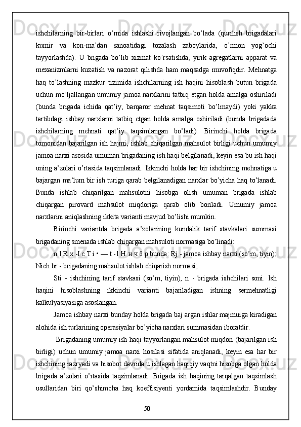 ishchilarning   bir-birlari   o’rnida   ishlashi   rivojlangan   bo’lada   (qurilish   brigadalari
kumir   va   kon-ma’dan   sanoatidagi   tozalash   zaboylarida,   o’rmon   yog’ochi
tayyorlashda).   U   brigada   bo’lib   xizmat   ko’rsatishda,   yirik   agregatlarni   apparat   va
mexanizmlarni   kuzatish   va   nazorat   qilishda   ham   maqsadga   muvofiqdir.   Mehnatga
haq   to’lashning   mazkur   tizimida   ishchilarning   ish   haqini   hisoblash   butun   brigada
uchun mo’ljallangan umumiy jamoa narxlarini tatbiq etgan holda amalga oshiriladi
(bunda   brigada   ichida   qat’iy,   barqaror   mehnat   taqsimoti   bo’lmaydi)   yoki   yakka
tartibdagi   ishbay   narxlarni   tatbiq   etgan   holda   amalga   oshiriladi   (bunda   brigadada
ishchilarning   mehnati   qat’iy   taqsimlangan   bo’ladi).   Birinchi   holda   brigada
tomonidan   bajarilgan   ish   hajmi,   ishlab   chiqarilgan   mahsulot   birligi   uchun   umumiy
jamoa narxi asosida umuman brigadaning ish haqi belgilanadi, keyin esa bu ish haqi
uning a’zolari o’rtasida taqsimlanadi. Ikkinchi holda har bir ishchining mehnatiga u
bajargan ma’lum bir ish turiga qarab belgilanadigan narxlar bo’yicha haq to’lanadi.
Bunda   ishlab   chiqarilgan   mahsulotni   hisobga   olish   umuman   brigada   ishlab
chiqargan   pirovard   mahsulot   miqdoriga   qarab   olib   boriladi.   Umumiy   jamoa
narxlarini aniqlashning ikkita varianti mavjud bo’lishi mumkin.
Birinchi   variantda   brigada   a’zolarining   kundalik   tarif   stavkalari   summasi
brigadaning smenada ishlab chiqargan mahsuloti normasiga bo’linadi:
n I R x -I c T i • — t -1 H  и   ч   б   р  bunda: Rj - jamoa ishbay narxi (so’m, tiyin);
Nich br - brigadaning mahsulot ishlab chiqarish normasi;
Sti   -   ishchining   tarif   stavkasi   (so’m,   tiyin);   n   -   brigada   ishchilari   soni.   Ish
haqini   hisoblashning   ikkinchi   varianti   bajariladigan   ishning   sermehnatligi
kalkulyasiyasiga asoslangan.
Jamoa ishbay narxi bunday holda brigada baj argan ishlar majmuiga kiradigan
alohida ish turlarining operasiyalar bo’yicha narxlari summasidan iboratdir.
  Brigadaning umumiy ish haqi tayyorlangan mahsulot miqdori (bajarilgan ish
birligi)   uchun   umumiy   jamoa   narxi   hosilasi   sifatida   aniqlanadi,   keyin   esa   har   bir
ishchining razryadi va hisobot davrida u ishlagan haqiqiy vaqtni hisobga olgan holda
brigada   a’zolari   o’rtasida   taqsimlanadi.   Brigada   ish   haqining   tarqalgan   taqsimlash
usullaridan   biri   qo’shimcha   haq   koeffisiyenti   yordamida   taqsimlashdir.   Bunday
50 