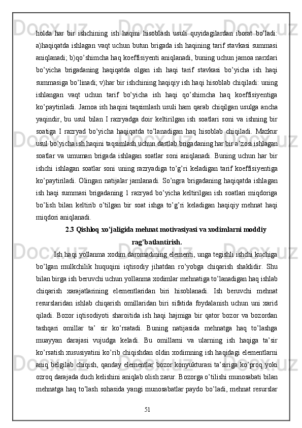 holda   har   bir   ishchining   ish   haqini   hisoblash   usuli   quyidagilardan   iborat   bo’ladi:
a)haqiqatda ishlagan  vaqt uchun butun brigada ish haqining tarif  stavkasi  summasi
aniqlanadi; b)qo’shimcha haq koeffisiyenti aniqlanadi, buning uchun jamoa narxlari
bo’yicha   brigadaning   haqiqatda   olgan   ish   haqi   tarif   stavkasi   bo’yicha   ish   haqi
summasiga bo’linadi; v)har bir ishchining haqiqiy ish haqi hisoblab chiqiladi: uning
ishlangan   vaqt   uchun   tarif   bo’yicha   ish   haqi   qo’shimcha   haq   koeffisiyentiga
ko’paytiriladi. Jamoa ish haqini taqsimlash usuli ham qarab chiqilgan usulga ancha
yaqindir,   bu   usul   bilan   I   razryadga   doir   keltirilgan   ish   soatlari   soni   va   ishning   bir
soatiga   I   razryad   bo’yicha   haqiqatda   to’lanadigan   haq   hisoblab   chiqiladi.   Mazkur
usul bo’yicha ish haqini taqsimlash uchun dastlab brigadaning har bir a’zosi ishlagan
soatlar   va   umuman   brigada   ishlagan   soatlar   soni   aniqlanadi.   Buning   uchun   har   bir
ishchi   ishlagan   soatlar   soni   uning   razryadiga   to’g’ri   keladigan   tarif   koeffisiyentiga
ko’paytiriladi. Olingan  natijalar  jamlanadi.  So’ngra  brigadaning  haqiqatda  ishlagan
ish haqi summasi  brigadaning 1 razryad bo’yicha keltirilgan ish soatlari  miqdoriga
bo’lish   bilan   keltirib   o’tilgan   bir   soat   ishga   to’g’ri   keladigan   haqiqiy   mehnat   haqi
miqdori aniqlanadi.
2.3 Qishloq xo’jaligida mehnat motivasiyasi va xodimlarni moddiy
rag’batlantirish.
Ish haqi yollanma xodim daromadining elementi, unga tegishli ishchi kuchiga
bo’lgan   mulkchilik   huquqini   iqtisodiy   jihatdan   ro’yobga   chiqarish   shaklidir.   Shu
bilan birga ish beruvchi uchun yollanma xodimlar mehnatiga to’lanadigan haq ishlab
chiqarish   xarajatlarining   elementlaridan   biri   hisoblanadi.   Ish   beruvchi   mehnat
resurslaridan   ishlab   chiqarish   omillaridan   biri   sifatida   foydalanish   uchun   uni   xarid
qiladi.   Bozor   iqtisodiyoti   sharoitida   ish   haqi   hajmiga   bir   qator   bozor   va   bozordan
tashqari   omillar   ta’   sir   ko’rsatadi.   Buning   natijasida   mehnatga   haq   to’lashga
muayyan   darajasi   vujudga   keladi.   Bu   omillarni   va   ularning   ish   haqiga   ta’sir
ko’rsatish xususiyatini ko’rib chiqishdan oldin xodimning ish haqidagi elementlarni
aniq belgilab chiqish, qanday elementlar bozor konyukturasi  ta’siriga ko’proq yoki
ozroq darajada duch kelishini aniqlab olish zarur. Bozorga o’tilishi munosabati bilan
mehnatga haq to’lash sohasida yangi munosabatlar paydo bo’ladi, mehnat resurslar
51