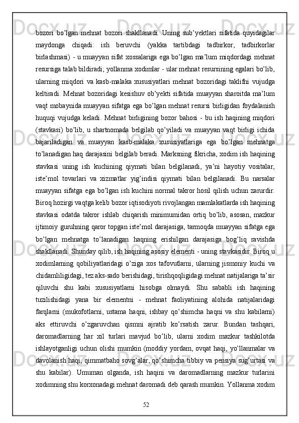 bozori   bo’lgan   mehnat   bozori   shakllanadi.   Uning   sub’yektlari   sifatida   quyidagilar
maydonga   chiqadi:   ish   beruvchi   (yakka   tartibdagi   tadbirkor,   tadbirkorlar
birlashmasi) - u muayyan sifat xossalariga ega bo’lgan ma’lum miqdordagi mehnat
resursiga talab bildiradi; yollanma xodimlar - ular mehnat resursining egalari bo’lib,
ularning   miqdori   va   kasb-malaka   xususiyatlari   mehnat   bozoridagi   taklifni   vujudga
keltiradi.   Mehnat   bozoridagi   kesishuv   ob’yekti   sifatida   muayyan  sharoitda   ma’lum
vaqt mobaynida muayyan sifatga ega bo’lgan mehnat resursi birligidan foydalanish
huquqi   vujudga   keladi.   Mehnat   birligining   bozor   bahosi   -   bu   ish   haqining   miqdori
(stavkasi)   bo’lib,   u   shartnomada   belgilab   qo’yiladi   va   muayyan   vaqt   birligi   ichida
bajariladigan   va   muayyan   kasb-malaka   xususiyatlariga   ega   bo’lgan   mehnatga
to’lanadigan haq darajasini belgilab beradi. Marksning fikricha, xodim ish haqining
stavkasi   uning   ish   kuchining   qiymati   bilan   belgilanadi,   ya’ni   hayotiy   vositalar,
iste’mol   tovarlari   va   xizmatlar   yig’indisi   qiymati   bilan   belgilanadi.   Bu   narsalar
muayyan sifatga ega  bo’lgan ish  kuchini  normal  takror  hosil  qilish uchun zarurdir.
Biroq hozirgi vaqtga kelib bozor iqtisodiyoti rivojlangan mamlakatlarda ish haqining
stavkasi   odatda   takror   ishlab   chiqarish   minimumidan   ortiq   bo’lib,   asosan,   mazkur
ijtimoiy guruhning qaror topgan iste’mol darajasiga, tarmoqda muayyan sifatga ega
bo’lgan   mehnatga   to’lanadigan   haqning   erishilgan   darajasiga   bog’liq   ravishda
shakllanadi. Shunday qilib, ish haqining asosiy elementi - uning stavkasidir. Biroq u
xodimlarning   qobiliyatlaridagi   o’ziga   xos   tafovutlarni,   ularning   jismoniy   kuchi   va
chidamliligidagi, tez aks-sado berishidagi, tirishqoqligidagi mehnat natijalariga ta’sir
qiluvchi   shu   kabi   xususiyatlarni   hisobga   olmaydi.   Shu   sababli   ish   haqining
tuzilishidagi   yana   bir   elementni   -   mehnat   faoliyatining   alohida   natijalaridagi
farqlarni   (mukofotlarni,   ustama   haqni,   ishbay   qo’shimcha   haqni   va   shu   kabilarni)
aks   ettiruvchi   o’zgaruvchan   qismni   ajratib   ko’rsatish   zarur.   Bundan   tashqari,
daromadlarning   har   xil   turlari   mavjud   bo’lib,   ularni   xodim   mazkur   tashkilotda
ishlayotganligi  uchun olishi  mumkin (moddiy yordam, ovqat  haqi,  yo’llanmalar  va
davolanish haqi, qimmatbaho sovg’alar, qo’shimcha tibbiy va pensiya sug’urtasi va
shu   kabilar).   Umuman   olganda,   ish   haqini   va   daromadlarning   mazkur   turlarini
xodimning shu korxonadagi mehnat daromadi deb qarash mumkin. Yollanma xodim
52 