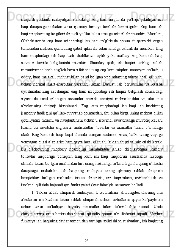 maqsadi   yollanib   ishlayotgan   shaxslarga   eng   kam   miqdorda   yo’l   qo’yiladigan   ish
haqi   darajasiga   nisbatan   zarur   ijtimoiy   himoya   berilishi   lozimligidir.   Eng   kam   ish
haqi miqdorining belgilanishi turli yo’llar bilan amalga oshirilishi mumkin. Masalan,
O’zbekistonda   eng   kam   miqdordagi   ish   haqi   to’g’risida   qonun   chiqaruvchi   organ
tomonidan mahsus qonunning qabul qilinishi bilan amalga oshirilishi mumkin. Eng
kam   miqdordagi   ish   haqi   turli   shakllarda:   oylik   yoki   soatbay   eng   kam   ish   haqi
stavkasi   tarzida   belgilanishi   mumkin.   Shunday   qilib,   ish   haqini   tartibga   solish
mexanizmida boshlang’ich baza sifatida uning eng kam miqdori namoyon bo’ladi, u
oddiy, kam malakali mehnat  bilan band bo’lgan xodimlarning takror hosil qilinishi
uchun   normal   shart-sharoitlar   yaratishi   lozim.   Davlat,   ish   beruvchilar   va   kasaba
uyushmalarining   asoslangan   eng   kam   miqdordagi   ish   haqini   belgilash   sohasidagi
siyosatida   amal   qiladigan   mezonlar   orasida   asosiysi   mehnatkashlar   va   ular   oila
a’zolarining   ehtiyoji   hisoblanadi.   Eng   kam   miqdordagi   ish   haqi   ish   kuchining
jismoniy faolligini qo’llab-quvvatlab qolmasdan, shu bilan birga uning mehnat qilish
qobiliyatini tiklashi va rivojlantirishi uchun u iste’mol savatchasiga muvofiq kelishi
lozim,   bu   savatcha   eng   zarur   mahsulotlar,   tovarlar   va   xizmatlar   turini   o’z   ichiga
oladi.   Eng   kam   ish   haqi   faqat   alohida   olingan   xodimni   emas,   balki   uning   voyaga
yetmagan oilasi a’zolarini ham qayta hosil qilinishi (tiklanishi)ni ta’min etishi kerak.
Bu   o’lchovning   miqdoriy   noaniqligi   mamlakatda   ishlab   chiqilayotgan   ijtimoiy
to’lovlar   miqdoriga   borliqdir.   Eng   kam   ish   haqi   miqdorini   asoslashda   hisobga
olinishi lozim bo’lgan omillardan biri uning mehnatga to’lanadigan haqning o’rtacha
darajasiga   nisbatidir.   Ish   haqining   mohiyati   uning   ijtimoiy   ishlab   chiqarish
bosqichlari   bo’lgan   mahsulot   ishlab   chiqarish,   uni   taqsimlash,   ayirboshlash   va
iste’mol qilishda bajaradigan funksiyalari (vazifalari)da namoyon bo’ladi.
1. Takror ishlab chiqarish funksiyasi. U xodimlarni, shuningdek ularning oila
a’zolarini   ish   kuchini   takror   ishlab   chiqarish   uchun,   avlodlarni   qayta   ko’paytirish
uchun   zarur   bo’ladigan   hayotiy   ne’matlar   bilan   ta’minlashda   iborat.   Unda
ehtiyojlarning   ortib   borishidan   iborat   iqtisodiy   qonun   o’z   ifodasini   topadi.   Mazkur
funksiya ish haqining davlat tomonidan tartibga solinishi xususiyatlari, ish haqining
54 