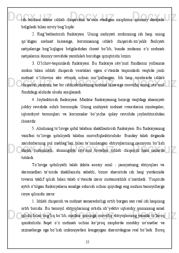 ish   kuchini   takror   ishlab   chiqarishni   ta’min   etadigan   miqdorini   qonuniy   darajada
belgilash bilan uzviy bog’liqdir.
2.   Rag’batlantirish   funksiyasi.   Uning   mohiyati   xodimning   ish   haqi   uning
qo’shgan   mehnat   hissasiga,   korxonaning   ishlab   chiqarish-xo’jalik   faoliyati
natijalariga   bog’liqligini   belgilashdan   iborat   bo’lib,   bunda   xodimni   o’z   mehnati
natijalarini doimiy ravishda yaxshilab borishga qiziqtirishi lozim.
3.   O’lchov-taqsimlash   funksiyasi.   Bu   funksiya   iste’mol   fondlarini   yollanma
xodim   bilan   ishlab   chiqarish   vositalari   egasi   o’rtasida   taqsimlash   vaqtida   jonli
mehnat   o’lchovini   aks   ettirish   uchun   mo’ljallangan.   Ish   haqi   vositasida   ishlab
chiqarish jarayoni har bir ishtirokchisining mehnat hissasiga muvofiq uning iste’mol
fondidagi alohida ulushi aniqlanadi.
4.   Joylashtirish   funksiyasi.   Mazkur   funksiyaning   hozirgi   vaqtdagi   ahamiyati
jiddiy   ravishda   oshib   bormoqda.   Uning   mohiyati   mehnat   resurslarini   mintaqalar,
iqtisodiyot   tarmoqlari   va   korxonalar   bo’yicha   qulay   ravishda   joylashtirishdan
iboratdir.
5. Aholining to’lovga qobil talabini shakllantirish funksiyasi. Bu funksiyaning
vazifasi   to’lovga   qobiliyatli   talabni   muvofiqlashtirishdir.   Bunday   talab   deganda
xaridorlarning   pul   mablag’lari   bilan   ta’minlangan   ehtiyojlarining   namoyon   bo’lish
shakli   tushuniladi,   shuningdek   iste’mol   tovarlari   ishlab   chiqarish   ham   nazarda
tutiladi. 
To’lovga   qobiliyatli   talab   ikkita   asosiy   omil   -   jamiyatning   ehtiyojlari   va
daromadlari   ta’sirida   shakllanishi   sababli,   bozor   sharoitida   ish   haqi   yordamida
tovarni   taklif   qilish   bilan   talab   o’rtasida   zarur   mutanosiblik   o’rnatiladi.   Yuqorida
aytib o’tilgan funksiyalarni amalga oshirish uchun quyidagi eng muhim tamoyillarga
rioya qilinishi zarur:
1. Ishlab chiqarish va mehnat samaradorligi ortib borgan sari real ish haqining
ortib borishi.   Bu tamoyil  ehtiyojlarning ortishi  ob’yektiv iqtisodiy qonunning amal
qilishi bilan bog’liq bo’lib, mazkur qonunga muvofiq ehtiyojlarning yanada to’laroq
qondirilishi   faqat   o’z   mehnati   uchun   ko’proq   miqdorda   moddiy   ne’matlar   va
xizmatlarga   ega   bo’lish   imkoniyatlari   kengaygan   sharoitdagina   real   bo’ladi.   Biroq
55 