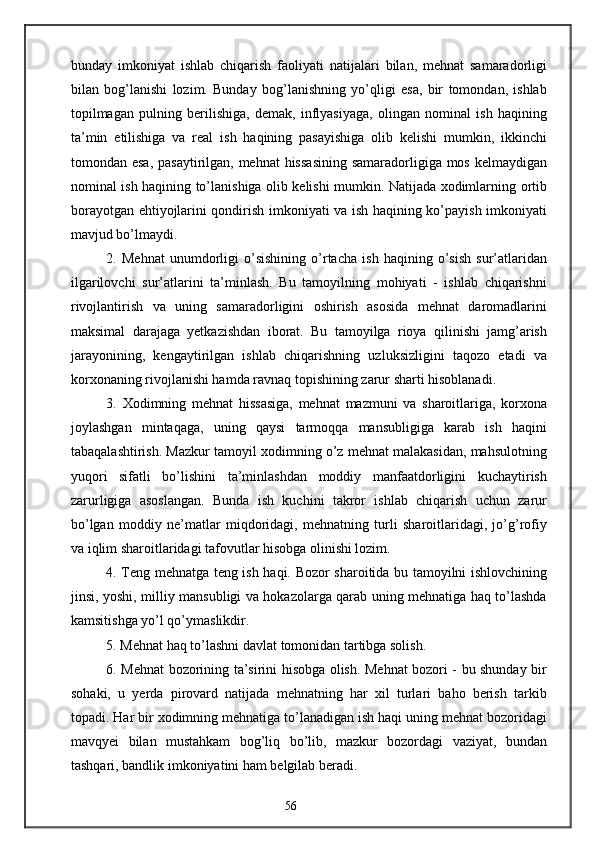 bunday   imkoniyat   ishlab   chiqarish   faoliyati   natijalari   bilan,   mehnat   samaradorligi
bilan   bog’lanishi   lozim.   Bunday   bog’lanishning   yo’qligi   esa,   bir   tomondan,   ishlab
topilmagan   pulning   berilishiga,   demak,   inflyasiyaga,   olingan   nominal   ish   haqining
ta’min   etilishiga   va   real   ish   haqining   pasayishiga   olib   kelishi   mumkin,   ikkinchi
tomondan esa,  pasaytirilgan, mehnat  hissasining  samaradorligiga mos kelmaydigan
nominal ish haqining to’lanishiga olib kelishi mumkin. Natijada xodimlarning ortib
borayotgan ehtiyojlarini qondirish imkoniyati va ish haqining ko’payish imkoniyati
mavjud bo’lmaydi.
2.   Mehnat   unumdorligi   o’sishining   o’rtacha   ish   haqining   o’sish   sur’atlaridan
ilgarilovchi   sur’atlarini   ta’minlash.   Bu   tamoyilning   mohiyati   -   ishlab   chiqarishni
rivojlantirish   va   uning   samaradorligini   oshirish   asosida   mehnat   daromadlarini
maksimal   darajaga   yetkazishdan   iborat.   Bu   tamoyilga   rioya   qilinishi   jamg’arish
jarayonining,   kengaytirilgan   ishlab   chiqarishning   uzluksizligini   taqozo   etadi   va
korxonaning rivojlanishi hamda ravnaq topishining zarur sharti hisoblanadi.
3.   Xodimning   mehnat   hissasiga,   mehnat   mazmuni   va   sharoitlariga,   korxona
joylashgan   mintaqaga,   uning   qaysi   tarmoqqa   mansubligiga   karab   ish   haqini
tabaqalashtirish. Mazkur tamoyil xodimning o’z mehnat malakasidan, mahsulotning
yuqori   sifatli   bo’lishini   ta’minlashdan   moddiy   manfaatdorligini   kuchaytirish
zarurligiga   asoslangan.   Bunda   ish   kuchini   takror   ishlab   chiqarish   uchun   zarur
bo’lgan   moddiy   ne’matlar   miqdoridagi,   mehnatning   turli   sharoitlaridagi,   jo’g’rofiy
va iqlim sharoitlaridagi tafovutlar hisobga olinishi lozim.
4. Teng mehnatga teng ish haqi. Bozor sharoitida bu tamoyilni ishlovchining
jinsi, yoshi, milliy mansubligi va hokazolarga qarab uning mehnatiga haq to’lashda
kamsitishga yo’l qo’ymaslikdir.
5. Mehnat haq to’lashni davlat tomonidan tartibga solish.
6. Mehnat bozorining ta’sirini hisobga olish. Mehnat bozori - bu shunday bir
sohaki,   u   yerda   pirovard   natijada   mehnatning   har   xil   turlari   baho   berish   tarkib
topadi. Har bir xodimning mehnatiga to’lanadigan ish haqi uning mehnat bozoridagi
mavqyei   bilan   mustahkam   bog’liq   bo’lib,   mazkur   bozordagi   vaziyat,   bundan
tashqari, bandlik imkoniyatini ham belgilab beradi.
56 