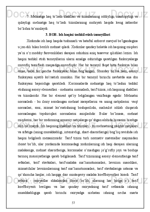 7.   Mehnatga   haq   to’lash   shakllari   va   tizimlarining   oddiyligi,   mantiqiyligi   va
qulayligi   mehnatga   haq   to’lash   tizimlarining   mohiyati   haqida   keng   xabardor
bo’lishni ta’minlaydi.
3. BOB. Ish haqini tashkil etish tamoyillari
Xodimda ish haqi haqida tushunarli va batafsil axborot mavjud bo’lgandagina
u jon-dili bilan berilib mehnat qiladi. Xodimlar qanday holatda ish haqining miqdori
ya’ni o’z moddiy farovonliklari darajasi oshishini aniq tasavvur qilishlari lozim. Ish
haqini   tashkil   etish   tamoyillarini   ularni   amalga   oshirishga   qaratilgan   funksiyalarga
muvofiq tasniflash maqsadga muvofiqdir. Har bir tamoyil faqat bitta funksiya bilan
emas,   balki   bir   qancha   funksiyalar   bilan   bog’langan.   Shunday   bo’lsa   ham,   asosiy
funksiyani   ajratib   ko’rsatish   mumkin.   Har   bir   tamoyil   birinchi   navbatda   ana   shu
funksiyani   bajarishga   qaratiladi.   Korxonalarda   mehnatga   haq   to’lashni   tashkil
etishning asosiy elementlari - mehnatni normalash, tarif tizimi, ish haqining shakllari
va   tizimlaridir.   Har   bir   element   qat’iy   belgilangan   vazifasiga   egadir.   Mehnatni
normalash   -   bu   ilmiy   asoslangan   mehnat   xarajatlarini   va   uning   natijalarini:   vaqt
normalari,   soni,   xizmat   ko’rsatishning   boshqarilishi,   mahsulot   ishlab   chiqarish
normalangan   topshiriqlari   normalarini   aniqlashdir.   Bular   bo’lmasa,   mehnat
miqdorini, har bir xodimning umumiy natijalarga qo’shgan alohida hissasini hisobga
olib bo’lmaydi. Ish haqining shakllari va tizimlari - bu mehnatning miqdor natijalari
va sifatiga (uning murakkabligi, intensivligi, shart-sharoitlariga) bog’liq ravishda ish
haqini   belgilash   mexanizmidir.   Tarif   tizimi   turli   normativ   materiallar   majmuidan
iborat   bo’lib,   ular   yordamida   korxonadagi   xodimlarning   ish   haqi   darajasi   ularning
malakasiga,   mehnat   sharoitlariga,   korxonalar   o’rnashgan   jo’g’rofiy   joyi   va   boshqa
tarmoq xususiyatlariga qarab belgilanadi. Tarif tizimining asosiy elementlariga tarif
setkalari,   tarif   stavkalari,   tarif-malaka   ma’lumotnomalari,   lavozim   maoshlari,
xizmatchilar   lavozimlarining   tarif   ma’lumotnomalari,   tarif   stavkalariga   ustama   va
qo’shimcha  haqlar, ish haqiga doir  mintaqaviy malaka koeffisiyentlari kiradi. Tarif
setkasi   -   razryadlar   shkalasidan   iborat   bo’lib,   ularning   har   biriga   o’z   tarif
koeffisiyenti   berilgan   va   har   qanday   razryadning   tarif   setkasida   ishning
murakkabligiga   qarab   birinchi   razryadga   nisbatan   ishning   necha   marta
57 