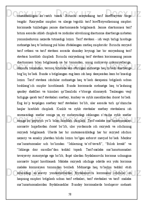 murakkabligini   ko’rsatib   turadi.   Birinchi   razryadning   tarif   koeffisiyenti   birga
tengdir.   Razryadlar   miqdori   va   ularga   tegishli   tarif   koeffisiyentlarining   miqdori
korxonada   tuziladigan   jamoa   shartnomasida   belgilanadi.   Jamoa   shartnomasi   tarif
bitimi asosida ishlab chiqiladi va xodimlar ahvolining shartnoma shartlariga nisbatan
yomonlashuvini nazarda tutmasligi  lozim. Tarif stavkasi  - ish vaqti birligi hisobiga
mehnatga haq to’lashning pul bilan ifodalangan mutlaq miqdoridir. Birinchi razryad
tarif   setkasi   va   tarif   stavkasi   asosida   shunday   keyingi   har   bir   razryadning   tarif
stavkasi   hisoblab   chiqiladi.   Birinchi   razryadning   tarif   stavkasi   korxonaning   jamoa
shartnomasi   bilan   belgilanadi   va   bir   tomondan,   uning   moliyaviy   imkoniyatlariga,
ikkinchi tomondan, tarmoq bitimida aks ettirilgan mehnatga haq to’lash shartlariga
bog’liq bo’ladi. Bunda u belgilangan eng kam ish haqi darajasidan kam bo’lmasligi
lozim.   Tarif   stavkasi   ishchilar   mehnatiga   haq   to’lash   darajasini   belgilash   uchun
boshlang’ich   miqdor   hisoblanadi.   Bunda   korxonada   mehnatga   haq   to’lashning
qanday   shakllari   va   tizimlari   qo’llanilishi   e’tiborga   olinmaydi.   Tanlangan   vaqt
birligiga qarab tarif stavkalari soatbay, kunbay va oylik maoshlardan iborat bo’ladi.
Eng   ko’p   tarqalgan   soatbay   tarif   stavkalari   bo’lib,   ular   asosida   turli   qo’shimcha
haqlar   hisoblab   chiqiladi.   Kunlik   va   oylik   stavkalar   soatbay   stavkalarni   ish
smenasidagi   soatlar   soniga   va   oy   mobaynidagi   ishlangan   o’rtacha   oylik   soatlar
soniga   ko’paytirish   yo’li   bilan   hisoblab   chiqiladi.   Tarif-malaka   ma’lumotnomalari
normativ   hujjatlardan   iborat   bo’lib,   ular   yordamida   ish   razryadi   va   ishchining
razryadi   belgilanadi.   Ularda   har   bir   mutaxassislikdagi   har   bir   razryad   ishchisi
nazariy   va   amaliy   jihatdan   bilishi   lozim   bo’lgan   axborot   mavjud   bo’ladi.   Mazkur
ma’lumotnomalar   uch   bo’limdan:   “Ishlarning   ta’rif-tavsifi”,   “Bilish   kerak”   va
“Ishlarga   doir   misollar”dan   tashkil   topadi.   Tarif-malaka   ma’lumotnomalari
tavsiyaviy   xususiyatga   ega   bo’lib,   faqat   ulardan   foydalanuvchi   korxona   uchungina
normativ   hujjat   hisoblanadi.   Malaka   razryadi   ishchiga   odatda   sex   yoki   korxona
malaka   komissiyasi   tomonidan   beriladi.   Mehnatga   haq   to’lashni   tashkil   etish
sohasidagi   an’anaviy   yondashuvlardan   foydalanuvchi   korxonalar   ishchilar   ish
haqining   miqdori   belgilash   uchun   tarif   setkalari,   tarif   stavkalari   va   tarif-   malaka
ma’lumotnomalaridan   foydalanadilar.   Bunday   korxonalarda   boshqaruv   mehnati
58 