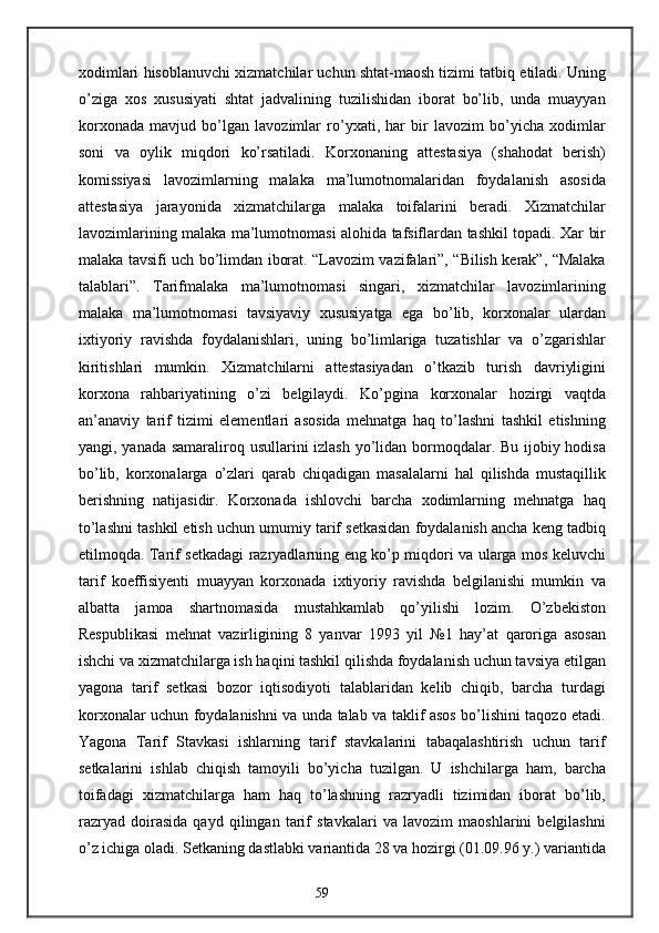 xodimlari hisoblanuvchi xizmatchilar uchun shtat-maosh tizimi tatbiq etiladi. Uning
o’ziga   xos   xususiyati   shtat   jadvalining   tuzilishidan   iborat   bo’lib,   unda   muayyan
korxonada   mavjud   bo’lgan   lavozimlar   ro’yxati,   har   bir   lavozim   bo’yicha   xodimlar
soni   va   oylik   miqdori   ko’rsatiladi.   Korxonaning   attestasiya   (shahodat   berish)
komissiyasi   lavozimlarning   malaka   ma’lumotnomalaridan   foydalanish   asosida
attestasiya   jarayonida   xizmatchilarga   malaka   toifalarini   beradi.   Xizmatchilar
lavozimlarining malaka ma’lumotnomasi alohida tafsiflardan tashkil topadi. Xar bir
malaka tavsifi uch bo’limdan iborat. “Lavozim vazifalari”, “Bilish kerak”, “Malaka
talablari”.   Tarifmalaka   ma’lumotnomasi   singari,   xizmatchilar   lavozimlarining
malaka   ma’lumotnomasi   tavsiyaviy   xususiyatga   ega   bo’lib,   korxonalar   ulardan
ixtiyoriy   ravishda   foydalanishlari,   uning   bo’limlariga   tuzatishlar   va   o’zgarishlar
kiritishlari   mumkin.   Xizmatchilarni   attestasiyadan   o’tkazib   turish   davriyligini
korxona   rahbariyatining   o’zi   belgilaydi.   Ko’pgina   korxonalar   hozirgi   vaqtda
an’anaviy   tarif   tizimi   elementlari   asosida   mehnatga   haq   to’lashni   tashkil   etishning
yangi, yanada samaraliroq usullarini  izlash yo’lidan bormoqdalar. Bu ijobiy hodisa
bo’lib,   korxonalarga   o’zlari   qarab   chiqadigan   masalalarni   hal   qilishda   mustaqillik
berishning   natijasidir.   Korxonada   ishlovchi   barcha   xodimlarning   mehnatga   haq
to’lashni tashkil etish uchun umumiy tarif setkasidan foydalanish ancha keng tadbiq
etilmoqda. Tarif setkadagi razryadlarning eng ko’p miqdori va ularga mos keluvchi
tarif   koeffisiyenti   muayyan   korxonada   ixtiyoriy   ravishda   belgilanishi   mumkin   va
albatta   jamoa   shartnomasida   mustahkamlab   qo’yilishi   lozim.   O’zbekiston
Respublikasi   mehnat   vazirligining   8   yanvar   1993   yil   №1   hay’at   qaroriga   asosan
ishchi va xizmatchilarga ish haqini tashkil qilishda foydalanish uchun tavsiya etilgan
yagona   tarif   setkasi   bozor   iqtisodiyoti   talablaridan   kelib   chiqib,   barcha   turdagi
korxonalar uchun foydalanishni va unda talab va taklif asos bo’lishini taqozo etadi.
Yagona   Tarif   Stavkasi   ishlarning   tarif   stavkalarini   tabaqalashtirish   uchun   tarif
setkalarini   ishlab   chiqish   tamoyili   bo’yicha   tuzilgan.   U   ishchilarga   ham,   barcha
toifadagi   xizmatchilarga   ham   haq   to’lashning   razryadli   tizimidan   iborat   bo’lib,
razryad   doirasida   qayd   qilingan   tarif   stavkalari   va   lavozim   maoshlarini   belgilashni
o’z ichiga oladi. Setkaning dastlabki variantida 28 va hozirgi (01.09.96 y.) variantida
59 
