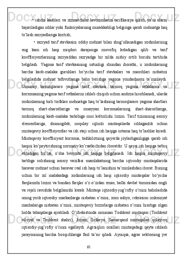 • ishchi kasblari va xizmatchilar lavozimlarini tarifikasiya qilish, ya’ni ularni
bajariladigan ishlar yoki funksiyalarning murakkabligi belgisiga qarab mehnatga haq
to’lash razryadlariga kiritish;
  • razryad tarif stavkasini oddiy mehnat bilan shug’ullanadigan xodimlarning
eng   kam   ish   haqi   miqdori   darajasiga   muvofiq   keladigan   qilib   va   tarif
koeffisiyentlarining   razryaddan   razryadga   bir   xilda   nisbiy   ortib   borishi   tartibida
belgilash.   Yagona   tarif   stavkasining   ustunligi   shundan   iboratki,   u   xodimlarning
barcha   kasb-malaka   guruhlari   bo’yicha   tarif   stavkalari   va   maoshlari   nisbatini
belgilashda   mehnat   tafovutlariga   baho   berishga   yagona   yondashuvni   ta’minlaydi.
Umumiy   tarmoqlararo   yagona   tarif   stavkasi   tarmoq   yagona   setkalarini   va
korxonaning yagona tarif setkalarini ishlab chiqish uchun andoza hisoblanadi, ularda
xodimlarning turli toifalari mehnatiga haq to’lashning tarmoqlararo yagona shartlari
tarmoq   shart-sharoitlariga   va   muayyan   korxonalarning   shart-sharoitlariga,
xodimlarning   kasb-malaka   tarkibiga   mos   keltirilishi   lozim.   Tarif   tizimining   asosiy
elementlariga,   shuningdek,   noqulay   iqlimli   mintaqalarda   ishlaganlik   uchun
mintaqaviy koeffisiyentlar va ish staji uchun ish haqiga ustama haq to’lashlar kiradi.
Mintaqaviy   koeffisiyent   korxona,   tashkilotning   qayerda   joylashganligiga   qarab   ish
haqini ko’paytirishning normativ ko’rsatkichidan iboratdir. U qaysi ish haqiga tatbiq
etiladigan   bo’lsa,   o’sha   bevosita   ish   haqiga   belgilanadi.   Ish   haqini   mintaqaviy
tartibga   solishning   asosiy   vazifasi   mamlakatning   barcha   iqtisodiy   mintaqalarida
baravar mehnat uchun baravar real ish haqi to’lanishini ta’minlashdan iborat. Buning
uchun   bir   xil   malakadagi   xodimlarning   ish   haqi   iqtisodiy   mintaqalar   bo’yicha
farqlanishi lozim va bundan farqlar o’z-o’zidan emas, balki davlat tomonidan ongli
va rejali ravishda belgilanishi kerak. Mintaqa iqtisodiy-jug’rofiy o’rnini baholashda
uning yirik iqtisodiy markazlarga nisbatan o’rnini, xom ashyo, rekrasion imkoniyat
manbalariga nisbatan o’rnini, mintaqaviy bozorlarga nisbatan o’rnini hisobga olgan
holda tabaqalarga ajratiladi. O’zbekistonda  umuman Toshkent  mintaqasi  (Toshkent
viloyat   va   Toshkent   shahri),   Jizzax,   Sirdaryo,   Samarqand   mintaqalari   qulayroq
iqtisodiy-jug’rofiy   o’rinni   egallaydi.   Agroiqlim   omillari   mintaqadagi   qayta   ishlash
jarayonining   barcha   bosqichlariga   faol   ta’sir   qiladi.   Ayniqsa,   agrar   sektorning   yer
61 