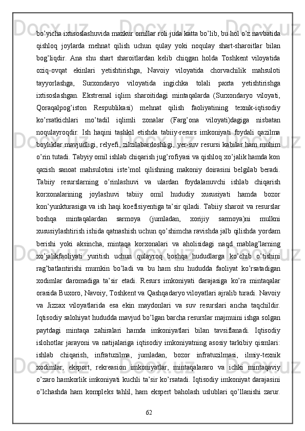 bo’yicha ixtisoslashuvida mazkur omillar roli juda katta bo’lib, bu hol o’z navbatida
qishloq   joylarda   mehnat   qilish   uchun   qulay   yoki   noqulay   shart-sharoitlar   bilan
bog’liqdir.   Ana   shu   shart   sharoitlardan   kelib   chiqgan   holda   Toshkent   viloyatida
oziq-ovqat   ekinlari   yetishtirishga,   Navoiy   viloyatida   chorvachilik   mahsuloti
tayyorlashga,   Surxondaryo   viloyatida   ingichka   tolali   paxta   yetishtirishga
ixtisoslashgan.   Ekstremal   iqlim   sharoitidagi   mintaqalarda   (Surxondaryo   viloyati,
Qoraqalpog’iston   Respublikasi)   mehnat   qilish   faoliyatining   texnik-iqtisodiy
ko’rsatkichlari   mo’tadil   iqlimli   zonalar   (Farg’ona   viloyati)dagiga   nisbatan
noqulayroqdir.   Ish   haqini   tashkil   etishda   tabiiy-resurs   imkoniyati   foydali   qazilma
boyliklar  mavjudligi, relyefi, zilzilabardoshligi, yer-suv resursi  kabilar  ham muhim
o’rin tutadi. Tabyiy omil ishlab chiqarish jug’rofiyasi va qishloq xo’jalik hamda kon
qazish   sanoat   mahsulotini   iste’mol   qilishning   makoniy   doirasini   belgilab   beradi.
Tabiiy   resurslarning   o’rinlashuvi   va   ulardan   foydalanuvchi   ishlab   chiqarish
korxonalarining   joylashuvi   tabiiy   omil   hududiy   xususiyati   hamda   bozor
kon’yunkturasiga va ish haqi koefisiyentiga ta’sir qiladi. Tabiiy sharoit va resurslar
boshqa   mintaqalardan   sarmoya   (jumladan,   xorijiy   sarmoya)ni   mulkni
xususiylashtirish ishida qatnashish uchun qo’shimcha ravishda jalb qilishda yordam
berishi   yoki   aksincha,   mintaqa   korxonalari   va   aholisidagi   naqd   mablag’larning
xo’jalikfaoliyati   yuritish   uchun   qulayroq   boshqa   hududlarga   ko’chib   o’tishini
rag’batlantirishi   mumkin   bo’ladi   va   bu   ham   shu   hududda   faoliyat   ko’rsatadigan
xodimlar   daromadiga   ta’sir   etadi.   Resurs   imkoniyati   darajasiga   ko’ra   mintaqalar
orasida Buxoro, Navoiy, Toshkent va Qashqadaryo viloyatlari ajralib turadi. Navoiy
va   Jizzax   viloyatlarida   esa   ekin   maydonlari   va   suv   resurslari   ancha   taqchildir.
Iqtisodiy salohiyat hududda mavjud bo’lgan barcha resurslar majmuini ishga solgan
paytdagi   mintaqa   zahiralari   hamda   imkoniyatlari   bilan   tavsiflanadi.   Iqtisodiy
islohotlar   jarayoni   va   natijalariga   iqtisodiy   imkoniyatning   asosiy   tarkibiy   qismlari:
ishlab   chiqarish,   infratuzilma,   jumladan,   bozor   infratuzilmasi,   ilmiy-texnik
xodimlar,   eksport,   rekreasion   imkoniyatlar,   mintaqalararo   va   ichki   mintaqaviy
o’zaro hamkorlik imkoniyati kuchli ta’sir ko’rsatadi. Iqtisodiy imkoniyat darajasini
o’lchashda   ham   kompleks   tahlil,   ham   ekspert   baholash   uslublari   qo’llanishi   zarur.
62 