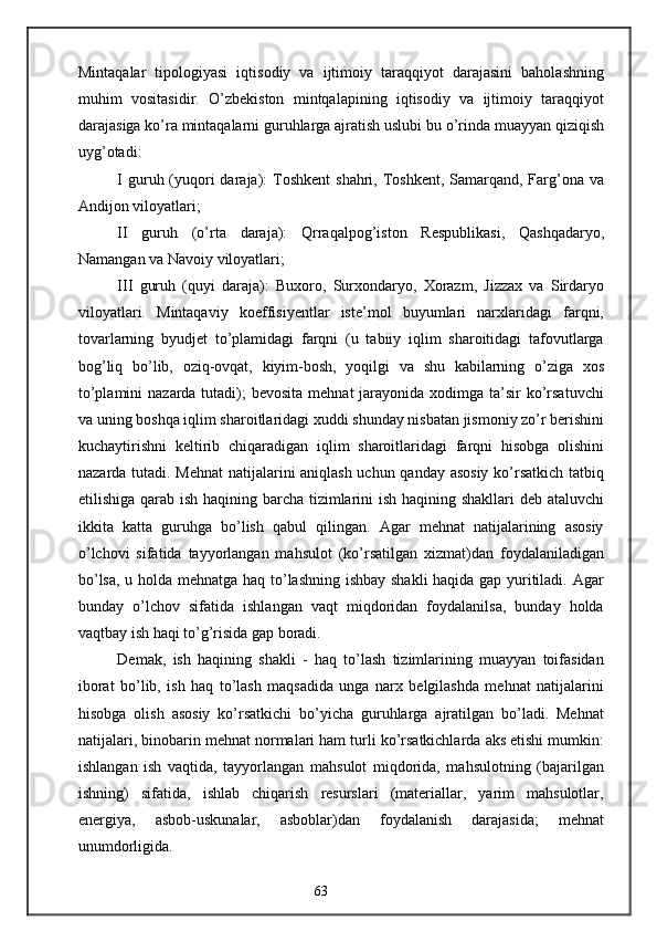 Mintaqalar   tipologiyasi   iqtisodiy   va   ijtimoiy   taraqqiyot   darajasini   baholashning
muhim   vositasidir.   O’zbekiston   mintqalapining   iqtisodiy   va   ijtimoiy   taraqqiyot
darajasiga ko’ra mintaqalarni guruhlarga ajratish uslubi bu o’rinda muayyan qiziqish
uyg’otadi:
I guruh (yuqori  daraja):  Toshkent  shahri, Toshkent,  Samarqand, Farg’ona va
Andijon viloyatlari;
II   guruh   (o’rta   daraja):   Qrraqalpog’iston   Respublikasi,   Qashqadaryo,
Namangan va Navoiy viloyatlari;
III   guruh   (quyi   daraja):   Buxoro,   Surxondaryo,   Xorazm,   Jizzax   va   Sirdaryo
viloyatlari.   Mintaqaviy   koeffisiyentlar   iste’mol   buyumlari   narxlaridagi   farqni,
tovarlarning   byudjet   to’plamidagi   farqni   (u   tabiiy   iqlim   sharoitidagi   tafovutlarga
bog’liq   bo’lib,   oziq-ovqat,   kiyim-bosh,   yoqilgi   va   shu   kabilarning   o’ziga   xos
to’plamini  nazarda tutadi);  bevosita mehnat  jarayonida  xodimga  ta’sir  ko’rsatuvchi
va uning boshqa iqlim sharoitlaridagi xuddi shunday nisbatan jismoniy zo’r berishini
kuchaytirishni   keltirib   chiqaradigan   iqlim   sharoitlaridagi   farqni   hisobga   olishini
nazarda tutadi. Mehnat  natijalarini aniqlash uchun qanday asosiy ko’rsatkich tatbiq
etilishiga qarab ish haqining barcha tizimlarini ish haqining shakllari  deb ataluvchi
ikkita   katta   guruhga   bo’lish   qabul   qilingan.   Agar   mehnat   natijalarining   asosiy
o’lchovi   sifatida   tayyorlangan   mahsulot   (ko’rsatilgan   xizmat)dan   foydalaniladigan
bo’lsa, u holda mehnatga haq to’lashning ishbay shakli haqida gap yuritiladi. Agar
bunday   o’lchov   sifatida   ishlangan   vaqt   miqdoridan   foydalanilsa,   bunday   holda
vaqtbay ish haqi to’g’risida gap boradi. 
Demak,   ish   haqining   shakli   -   haq   to’lash   tizimlarining   muayyan   toifasidan
iborat   bo’lib,   ish   haq   to’lash   maqsadida   unga   narx   belgilashda   mehnat   natijalarini
hisobga   olish   asosiy   ko’rsatkichi   bo’yicha   guruhlarga   ajratilgan   bo’ladi.   Mehnat
natijalari, binobarin mehnat normalari ham turli ko’rsatkichlarda aks etishi mumkin:
ishlangan   ish   vaqtida,   tayyorlangan   mahsulot   miqdorida,   mahsulotning   (bajarilgan
ishning)   sifatida,   ishlab   chiqarish   resurslari   (materiallar,   yarim   mahsulotlar,
energiya,   asbob-uskunalar,   asboblar)dan   foydalanish   darajasida;   mehnat
unumdorligida.
63 