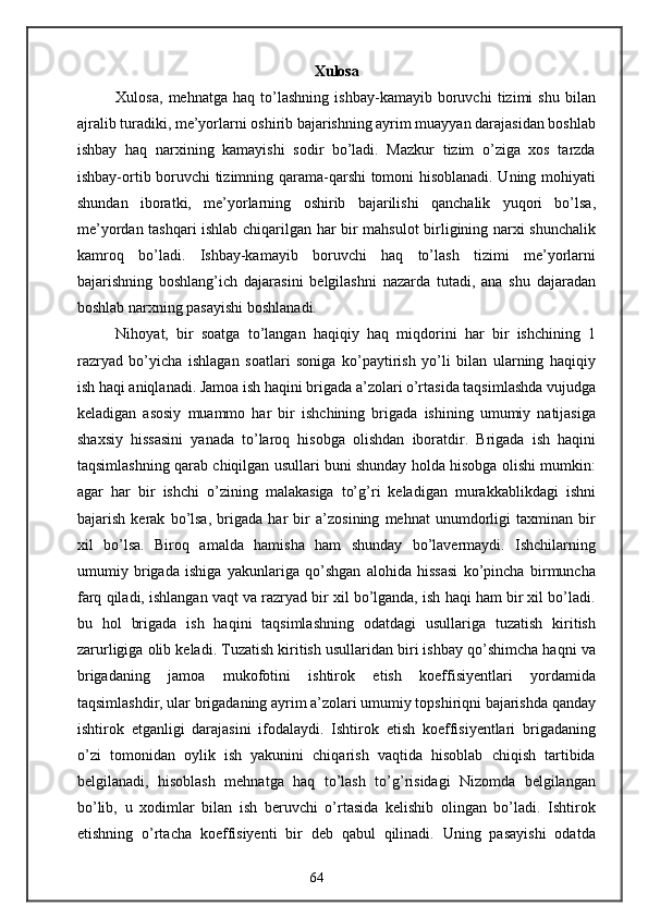 Xulosa
Xulosa,   mehnatga   haq   to’lashning   ishbay-kamayib   boruvchi   tizimi   shu   bilan
ajralib turadiki, me’yorlarni oshirib bajarishning ayrim muayyan darajasidan boshlab
ishbay   haq   narxining   kamayishi   sodir   bo’ladi.   Mazkur   tizim   o’ziga   xos   tarzda
ishbay-ortib boruvchi tizimning qarama-qarshi tomoni hisoblanadi. Uning mohiyati
shundan   iboratki,   me’yorlarning   oshirib   bajarilishi   qanchalik   yuqori   bo’lsa,
me’yordan tashqari ishlab chiqarilgan har bir mahsulot birligining narxi shunchalik
kamroq   bo’ladi.   Ishbay-kamayib   boruvchi   haq   to’lash   tizimi   me’yorlarni
bajarishning   boshlang’ich   dajarasini   belgilashni   nazarda   tutadi,   ana   shu   dajaradan
boshlab narxning pasayishi boshlanadi.
Nihoyat,   bir   soatga   to’langan   haqiqiy   haq   miqdorini   har   bir   ishchining   1
razryad   bo’yicha   ishlagan   soatlari   soniga   ko’paytirish   yo’li   bilan   ularning   haqiqiy
ish haqi aniqlanadi. Jamoa ish haqini brigada a’zolari o’rtasida taqsimlashda vujudga
keladigan   asosiy   muammo   har   bir   ishchining   brigada   ishining   umumiy   natijasiga
shaxsiy   hissasini   yanada   to’laroq   hisobga   olishdan   iboratdir.   Brigada   ish   haqini
taqsimlashning qarab chiqilgan usullari buni shunday holda hisobga olishi mumkin:
agar   har   bir   ishchi   o’zining   malakasiga   to’g’ri   keladigan   murakkablikdagi   ishni
bajarish   kerak   bo’lsa,   brigada   har   bir   a’zosining   mehnat   unumdorligi   taxminan   bir
xil   bo’lsa.   Biroq   amalda   hamisha   ham   shunday   bo’lavermaydi.   Ishchilarning
umumiy   brigada   ishiga   yakunlariga   qo’shgan   alohida   hissasi   ko’pincha   birmuncha
farq qiladi, ishlangan vaqt va razryad bir xil bo’lganda, ish haqi ham bir xil bo’ladi.
bu   hol   brigada   ish   haqini   taqsimlashning   odatdagi   usullariga   tuzatish   kiritish
zarurligiga olib keladi. Tuzatish kiritish usullaridan biri ishbay qo’shimcha haqni va
brigadaning   jamoa   mukofotini   ishtirok   etish   koeffisiyentlari   yordamida
taqsimlashdir, ular brigadaning ayrim a’zolari umumiy topshiriqni bajarishda qanday
ishtirok   etganligi   darajasini   ifodalaydi.   Ishtirok   etish   koeffisiyentlari   brigadaning
o’zi   tomonidan   oylik   ish   yakunini   chiqarish   vaqtida   hisoblab   chiqish   tartibida
belgilanadi,   hisoblash   mehnatga   haq   to’lash   to’g’risidagi   Nizomda   belgilangan
bo’lib,   u   xodimlar   bilan   ish   beruvchi   o’rtasida   kelishib   olingan   bo’ladi.   Ishtirok
etishning   o’rtacha   koeffisiyenti   bir   deb   qabul   qilinadi.   Uning   pasayishi   odatda
64 