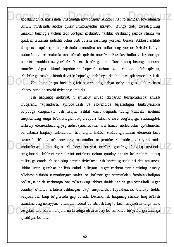 shoshilinch ta’mirlashda) maqsadga muvofiqdir. Akkord haq to’lashdan foydalanish
uchun   qurilishda   ancha   qulay   imkoniyatlar   mavjud.   Bunga   xalq   xo’jaligining
mazkur   tarmog’i   uchun   xos   bo’lgan   mehnatni   tashkil   etishning   jamoa   shakli   va
qurilish   ishlarini   jadallik   bilan   olib   borish   zarurligi   yordam   beradi.   Akkord   ishlab
chiqarish   topshirig’i   bajarilishida   atmosfera   sharoitlarining   yomon   kelishi   tufayli
butun-butun   smenalarda   ish   to’xtab   qolishi   mumkin.   Bunday   hollarda   topshiriqni
bajarish   muddati   uzaytirilishi,   ko’rsatib   o’tilgan   tanaffuslar   aniq   hisobga   olinishi
mumkin.   Agar   akkord   topshiriqni   bajarish   uchun   uzoq   muddat   talab   qilinsa,
ishchilarga mazkur hisob davrida bajarilgan ish hajmidan kelib chiqib avans beriladi.
Shu   bilan   birga   boshlang’ich   bazani   belgilashga   qo’yiladigan   talablar   ham
ishbay-ortib boruvchi tizimdagi kabidir.
Ish   haqining   mohiyati   u   ijtimoiy   ishlab   chiqarish   bosqichlarida:   ishlab
chiqarish,   taqsimlash,   ayirboshlash   va   iste’molda   bajaradigan   funksiyalarda
ro’yobga   chiqariladi.   Ish   haqini   tashkil   etish   deganda   uning   tuzilishi,   mehnat
miqdorining   unga   to’lanadigan   haq   miqdori   bilan   o’zaro   bog’liqligi,   shuningdek
tarkibiy   elementlarning   yig’indisi   (normalash,   tarif   tizimi,   mukofotlar,   qo’shimcha
va   ustama   haqlar)   tushuniladi.   Ish   haqini   tashkil   etishning   muhim   elementi   tarif
tizimi   bo’lib,   u   turli   normativ   materiallar   majmuidan   iboratdir,   ular   yordamida
xodimlarga   to’lanadigan   ish   haqi   darajasi   omillar   guruhiga   bog’liq   ravishda
belgilanadi.   Mehnat   natijalarini   aniqlash   uchun   qanday   asosiy   ko’rsatkich   tatbiq
etilishiga qarab ish haqining barcha tizimlarini ish haqining shakllari  deb ataluvchi
ikkita   katta   guruhga   bo’lish   qabul   qilingan.   Agar   mehnat   natijalarining   asosiy
o’lchovi   sifatida   tayyorlangan   mahsulot   (ko’rsatilgan   xizmat)dan   foydalaniladigan
bo’lsa, u holda mehnatga haq to’lashning ishbay shakli haqida gap yuritiladi. Agar
bunday   o’lchov   sifatida   ishlangan   vaqt   miqdoridan   foydalanilsa,   bunday   holda
vaqtbay   ish   haqi   to’g’risida   gap   boradi.   Demak,   ish   haqining   shakli-   haq   to’lash
tizimlarining muayyan toifasidan iborat bo’lib, ish haq to’lash maqsadida unga narx
belgilashda mehnat natijalarini hisobga olish asosiy ko’rsatkichi bo’yicha guruhlarga
ajratilgan bo’ladi. 
66 