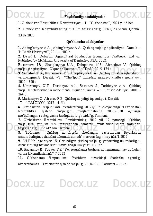 Foydalanilgan adabiyotlar
1.  O’zbekiston Respublikasi Konstitutsiyasi. -T.: “O’zbekiston”, 2021 y. 46 bet.
2.   O’zbekiston   Respublikasining   “Ta’lim   to’g’risida”gi   O’RQ-637-sonli   Qonuni.
23.09.2020.
Qo’shimcha adabiyotlar
1.   Abdug’aniyev A.A., Abdug’aniyev A.A. Qishloq xojaligi iqdisodiyoti. Darslik. -
T: “Adib Nashriyoti”, 2011. – 400 b. 
2.   David   L.   Debertin.   Agricultural   Production   Economics   Textbook.   2nd   ed.
Published by McMillan. University of Kentucky, USA. 2012. 
Rustamova   I.B.,   Sheripbayeva   U.A.,   Dehqonova   N.S.,   Ahmedova   V.   Qishloq
xo’jaligi iqtisodiyoti. O’quv qo’llanma. –T.: TDAU, 2015. 174 b. 
3.  Samatov G’.A, Rustamova I.B., Sheripbayeva U.A. Qishloq xo’jaligi iqtisodiyoti
va   menejmenti.   Darslik.   –T.:   “Cho’lpon”   nomidagi   nashriyot-matbaa   ijodiy   uyi,
2012. -320 b. 
4.   Umurzoqov   O’.P,   Toshboyev   A.J.,   Rashidov   J.,   Toshboyev   A.A..   Qishloq
xo’jaligi iqtisodiyoti va menejmenti. Oquv qo’llanma. –T.: “Iqtisod-Moliya”, 2008. -
264 b. 
5.  Murtazayev O, Ahrorov F.B. Qishloq xo’jaligi iqtisodiyoti. Darslik. 
–T.:  “ILM ZIYO”, 2017. -415 b
6.   O’zbekiston   Respublikasi   Prezidentining   2019-yil   23-oktyabrdagi   “O’zbekiston
Respublikasi   qishloq   xo’jaligini   rivojlantirishning   2020-2030   –yillarga
mo’ljallangan strategiyasini tasdiqlash to’g’risida”gi Farmoni.
7.   O’zbekiston   Respublikasi   Prezidentining   2019   yil   17   iyundagi   “Qishloq
xo’jaligida   yer   va   suv   resurslaridan   samarali   foydalanish   chora   tadbirlari
to’g’risida”gi PF-5742 son Farmoni
8.   T.Xasanov   “Qishloq   xo’jaligida   cheklangan   resurslardan   foydalanish
samaradorligini oshirishni takomillashtirish” mavzusidagi ilmiy ishi.T.2019
9.   CH.P.Xo’jageldiyev   “Sug’oriladigan   qishloq   xo’jaligi   yerlarining   unumdorligini
oshirishni rag’batlantirish” mavzusidagi ilmiy ishi.T.2022
10.  Babajanov B.,Tojiyev T.Z “Yer resurslarini boshqarish tizimining mavjud holati
va uni takomillashtirish” T.2022
11.   O zbekiston   Respublikasi   Prezidenti   huzuridagi   Statistika   agentligiʻ
axborotnomasi. O zbekiston qishloq xo jaligi 2018-2021. Toshkent – 2022. 	
ʻ ʻ
67 