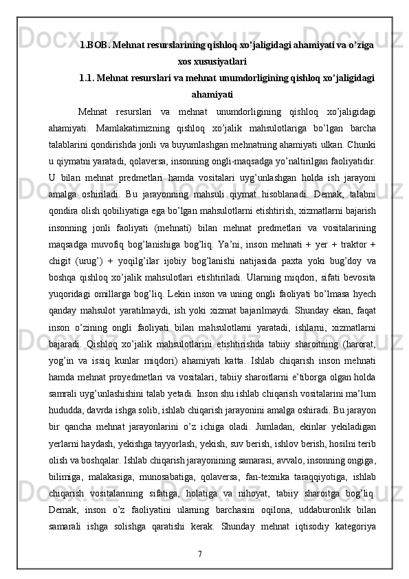 1.BOB. Mehnat resurslarining qishloq xo’jaligidagi ahamiyati va o’ziga
xos xususiyatlari
1.1. Mehnat resurslari va mehnat unumdorligining qishloq xo’jaligidagi
ahamiyati
Mehnat   resurslari   va   mehnat   unumdorligining   qishloq   xo’jaligidagi
ahamiyati.   Mamlakatimizning   qishloq   xo’jalik   mahsulotlariga   bo’lgan   barcha
talablarini qondirishda jonli va buyumlashgan mehnatning ahamiyati ulkan. Chunki
u qiymatni yaratadi, qolaversa, insonning ongli-maqsadga yo’naltirilgan faoliyatidir.
U   bilan   mehnat   predmetlari   hamda   vositalari   uyg’unlashgan   holda   ish   jarayoni
amalga   oshiriladi.   Bu   jarayonning   mahsuli   qiymat   hisoblanadi.   Demak,   talabni
qondira olish qobiliyatiga ega bo’lgan mahsulotlarni etishtirish, xizmatlarni bajarish
insonning   jonli   faoliyati   (mehnati)   bilan   mehnat   predmetlari   va   vositalarining
maqsadga   muvofiq   bog’lanishiga   bog’liq.   Ya’ni,   inson   mehnati   +   yer   +   traktor   +
chigit   (urug’)   +   yoqilg’ilar   ijobiy   bog’lanishi   natijasida   paxta   yoki   bug’doy   va
boshqa   qishloq   xo’jalik   mahsulotlari   etishtiriladi.   Ularning   miqdori,   sifati   bevosita
yuqoridagi  omillarga  bog’liq.  Lekin  inson  va   uning  ongli  faoliyati   bo’lmasa  hyech
qanday   mahsulot   yaratilmaydi,   ish   yoki   xizmat   bajarilmaydi.   Shunday   ekan,   faqat
inson   o’zining   ongli   faoliyati   bilan   mahsulotlarni   yaratadi,   ishlarni,   xizmatlarni
bajaradi.   Qishloq   xo’jalik   mahsulotlarini   etishtirishda   tabiiy   sharoitning   (harorat,
yog’in   va   issiq   kunlar   miqdori)   ahamiyati   katta.   Ishlab   chiqarish   inson   mehnati
hamda mehnat proyedmetlari va vositalari, tabiiy sharoitlarni e’tiborga olgan holda
samrali uyg’unlashishini talab yetadi. Inson shu ishlab chiqarish vositalarini ma’lum
hududda, davrda ishga solib, ishlab chiqarish jarayonini amalga oshiradi. Bu jarayon
bir   qancha   mehnat   jarayonlarini   o’z   ichiga   oladi.   Jumladan,   ekinlar   yekiladigan
yerlarni haydash, yekishga tayyorlash, yekish, suv berish, ishlov berish, hosilni terib
olish va boshqalar. Ishlab chiqarish jarayonining samarasi, avvalo, insonning ongiga,
bilimiga,   malakasiga,   munosabatiga,   qolaversa,   fan-texnika   taraqqiyotiga,   ishlab
chiqarish   vositalarining   sifatiga,   holatiga   va   nihoyat,   tabiiy   sharoitga   bog’liq.
Demak,   inson   o’z   faoliyatini   ularning   barchasini   oqilona,   uddaburonlik   bilan
samarali   ishga   solishga   qaratishi   kerak.   Shunday   mehnat   iqtisodiy   kategoriya
7 