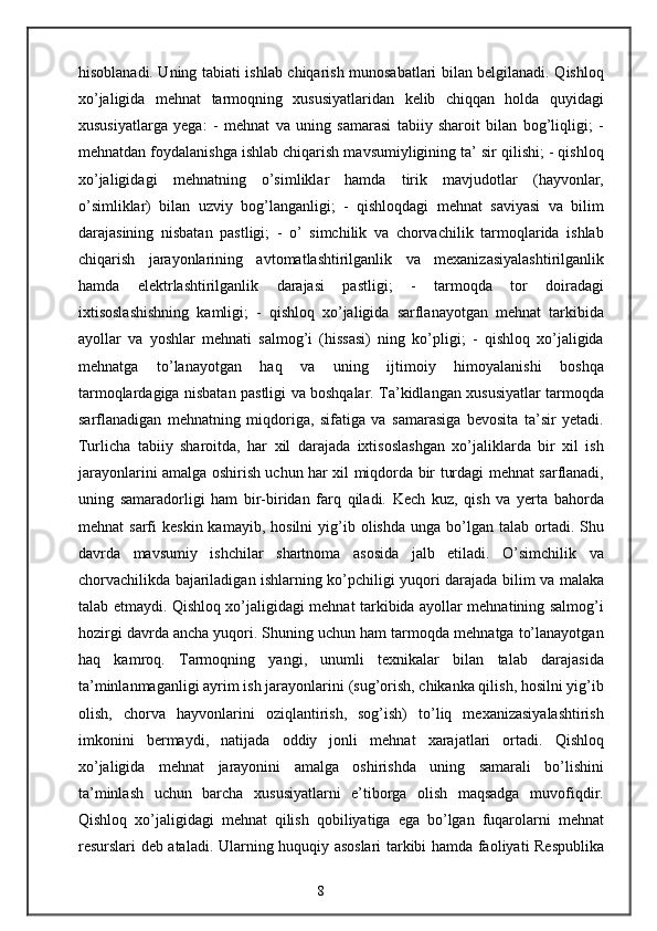 hisoblanadi. Uning tabiati ishlab chiqarish munosabatlari bilan belgilanadi. Qishloq
xo’jaligida   mehnat   tarmoqning   xususiyatlaridan   kelib   chiqqan   holda   quyidagi
xususiyatlarga   yega:   -   mehnat   va   uning   samarasi   tabiiy   sharoit   bilan   bog’liqligi;   -
mehnatdan foydalanishga ishlab chiqarish mavsumiyligining ta’ sir qilishi; - qishloq
xo’jaligidagi   mehnatning   o’simliklar   hamda   tirik   mavjudotlar   (hayvonlar,
o’simliklar)   bilan   uzviy   bog’langanligi;   -   qishloqdagi   mehnat   saviyasi   va   bilim
darajasining   nisbatan   pastligi;   -   o’   simchilik   va   chorvachilik   tarmoqlarida   ishlab
chiqarish   jarayonlarining   avtomatlashtirilganlik   va   mexanizasiyalashtirilganlik
hamda   elektrlashtirilganlik   darajasi   pastligi;   -   tarmoqda   tor   doiradagi
ixtisoslashishning   kamligi;   -   qishloq   xo’jaligida   sarflanayotgan   mehnat   tarkibida
ayollar   va   yoshlar   mehnati   salmog’i   (hissasi)   ning   ko’pligi;   -   qishloq   xo’jaligida
mehnatga   to’lanayotgan   haq   va   uning   ijtimoiy   himoyalanishi   boshqa
tarmoqlardagiga nisbatan pastligi va boshqalar. Ta’kidlangan xususiyatlar tarmoqda
sarflanadigan   mehnatning   miqdoriga,   sifatiga   va   samarasiga   bevosita   ta’sir   yetadi.
Turlicha   tabiiy   sharoitda,   har   xil   darajada   ixtisoslashgan   xo’jaliklarda   bir   xil   ish
jarayonlarini amalga oshirish uchun har xil miqdorda bir turdagi mehnat sarflanadi,
uning   samaradorligi   ham   bir-biridan   farq   qiladi.   Kech   kuz,   qish   va   yerta   bahorda
mehnat   sarfi   keskin  kamayib,  hosilni   yig’ib  olishda   unga  bo’lgan  talab   ortadi.  Shu
davrda   mavsumiy   ishchilar   shartnoma   asosida   jalb   etiladi.   O’simchilik   va
chorvachilikda bajariladigan ishlarning ko’pchiligi yuqori darajada bilim va malaka
talab etmaydi. Qishloq xo’jaligidagi mehnat tarkibida ayollar mehnatining salmog’i
hozirgi davrda ancha yuqori. Shuning uchun ham tarmoqda mehnatga to’lanayotgan
haq   kamroq.   Tarmoqning   yangi,   unumli   texnikalar   bilan   talab   darajasida
ta’minlanmaganligi ayrim ish jarayonlarini (sug’orish, chikanka qilish, hosilni yig’ib
olish,   chorva   hayvonlarini   oziqlantirish,   sog’ish)   to’liq   mexanizasiyalashtirish
imkonini   bermaydi,   natijada   oddiy   jonli   mehnat   xarajatlari   ortadi.   Qishloq
xo’jaligida   mehnat   jarayonini   amalga   oshirishda   uning   samarali   bo’lishini
ta’minlash   uchun   barcha   xususiyatlarni   e’tiborga   olish   maqsadga   muvofiqdir.
Qishloq   xo’jaligidagi   mehnat   qilish   qobiliyatiga   ega   bo’lgan   fuqarolarni   mehnat
resurslari deb ataladi. Ularning huquqiy asoslari tarkibi hamda faoliyati Respublika
8 