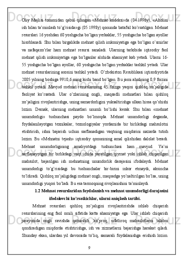 Oliy   Majlisi   tomonidan   qabul   qilingan   «Mehnat   kodeksi»da   (04.1996y),   «Aholini
ish bilan ta’minlash to’g’risida»gi (05.1998y) qonunda batafsil ko’rsatilgan. Mehnat
resurslari 16 yoshdan 60 yoshgacha bo’lgan yerkaklar, 55 yoshgacha bo’lgan ayollar
hisoblanadi. Shu bilan birgalikda mehnat qilish imkoniyatiga ega bo’lgan o’smirlar
va   nafaqaxo’rlar   ham   mehnat   resursi   sanaladi.   Ularning   tarkibida   iqtisodiy   faol
mehnat qilish imkoniyatiga ega bo’lganlar alohida ahamiyat  kab yetadi. Ularni  16-
55 yoshgacha   bo’lgan  ayollar, 60  yoshgacha  bo’lgan yerkaklar  tashkil  yetadi.  Ular
mehnat resurslarining asosini  tashkil  yetadi. O’zbekiston Resublikasi  iqtisodiyotida
2005 yilning boshiga 9910,6 ming kishi band bo’lgan. Bu jami aholining 0,9 foizini
tashkil   yetadi.   Mavjud   mehnat   resurslarining   45   foizga   yaqini   qishloq   xo’jaligida
faoliyat   ko’rsatadi.   Ular   o’zlarining   ongli,   maqsadli   mehnatlari   bilan   qishloq
xo’jaligini rivojlantirishga, uning samardorligini yuksaltirishga ulkan hissa qo’shishi
lozim.   Demak,   ularning   mehnatlari   unumli   bo’lishi   kerak.   Shu   bilan   «mehnat
unumdorligi»   tushunchasi   paydo   bo’lmoqda.   Mehnat   unumdorligi   deganda,
foydalanilayotgan   texnikalar,   texnologiyalar   yordamida   bir   birlikdagi   mahsulotni
etishtirish,   ishni   bajarish   uchun   sarflanadigan   vaqtning   miqdorini   nazarda   tutish
lozim.   Bu   «Mehnatni   tejash»   iqtisodiy   qonunining   amal   qilishidan   dalolat   beradi.
Mehnat   unumdorligining   amaliyotdagi   tushunchasi   ham   mavjud.   Ya’ni
sarflanayotgan   bir   birlikdagi   vaqt   ichida   yaratilgan   qiymat   yoki   ishlab   chiqarilgan
mahsulot,   bajarilgan   ish   mehnatning   unumdorlik   darajasini   ifodalaydi.   Mehnat
unumdorligi   to’g’risidagi   bu   tushunchalar   bir-birini   inkor   etmaydi,   aksincha
to’ldiradi. Qishloq xo’jaligidagi mehnat ongli, maqsadga yo’naltirilgan bo’lsa, uning
unumdorligi yuqori bo’ladi. Bu esa tarmoqning rivojlanishini ta’minlaydi.
1.2 Mehnat resurslaridan foydalanish va mehnat unumdorligi darajasini
ifodalovchi ko’rsatkichlar, ularni aniqlash tartibi.
Mehnat   resurslari   qishloq   xo’jaligini   rivojlantirishda   ishlab   chiqarish
resurslarining   eng   faol   omili   sifatida   katta   ahamiyatga   ega.   Ular   ishlab   chiqarish
jarayonida   ongli   ravishda   qatnashib,   ko’proq,   sifatliroq   mahsulotlarni   talabni
qondiradigan   miqdorda   etishtirishga,   ish   va   xizmatlarni   bajarishga   harakat   qiladi.
Shunday   ekan,   ulardan   yil   davomida   to’liq,   samarali   foydalanishga   erishish   lozim.
9 