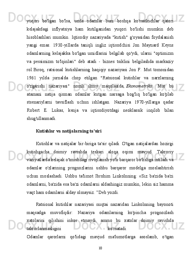 yuqori   bo'lgan   bo'lsa,   unda   odamlar   buni   boshqa   ko'rsatkichlar   qatori
kelajakdagi   inflyatsiya   ham   kutilganidan   yuqori   bo'lishi   mumkin   deb
hisoblashlari   mumkin.   Iqtisodiy   nazariyada   "kutish"   g'oyasidan   foydalanish
yangi   emas.   1930-yillarda   taniqli   ingliz   iqtisodchisi   Jon   Maynard   Keyns
odamlarning   kelajakka   bo'lgan   umidlarini   belgilab   qo'ydi,   ularni   "optimizm
va   pessimizm   to'lqinlari"   deb   atadi   -   biznes   tsiklini   belgilashda   markaziy
rol.Biroq,   ratsional   kutishlarning   haqiqiy   nazariyasi   Jon   F.   Mut   tomonidan
1961   yilda   jurnalda   chop   etilgan   "Ratsional   kutishlar   va   narxlarning
o'zgarishi   nazariyasi"   nomli   ilmiy   maqolasida,   Ekonometrika .   Mut   bu
atamani   natija   qisman   odamlar   kutgan   narsaga   bog'liq   bo'lgan   ko'plab
stsenariylarni   tavsiflash   uchun   ishlatgan.   Nazariya   1970-yillarga   qadar
Robert   E.   Lukas,   kenja   va   iqtisodiyotdagi   neoklassik   inqilob   bilan
shug'ullanmadi. 
Kutishlar va natijalarning ta'siri
Kutishlar   va   natijalar   bir-biriga   ta'sir   qiladi.   O'tgan   natijalardan   hozirgi
kutishgacha   doimiy   ravishda   teskari   aloqa   oqimi   mavjud.   Takroriy
vaziyatlarda kelajak o'tmishdagi rivojlanish yo'li barqaror bo'lishga intiladi va
odamlar   o'zlarining   prognozlarini   ushbu   barqaror   modelga   moslashtirish
uchun   moslashadi.   Ushbu   ta'limot   Ibrohim   Linkolnning:   «Siz   ba'zida   ba'zi
odamlarni, ba'zida esa ba'zi odamlarni aldashingiz mumkin, lekin siz hamma
vaqt ham odamlarni alday olmaysiz. ”Deb yozdi. 
Ratsional   kutishlar   nazariyasi   nuqtai   nazaridan   Linkolnning   bayonoti
maqsadga   muvofiqdir:   Nazariya   odamlarning   ko'pincha   prognozlash
xatolarini   qilishini   inkor   etmaydi,   ammo   bu   xatolar   doimiy   ravishda
takrorlanmasligini   ko'rsatadi.  
Odamlar   qarorlarni   qo'lidagi   mavjud   ma'lumotlarga   asoslanib,   o'tgan
10 