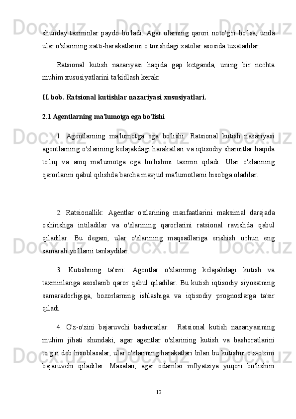 shunday  taxminlar  paydo  bo'ladi.  Agar  ularning  qarori  noto'g'ri  bo'lsa,  unda
ular o'zlarining xatti-harakatlarini o'tmishdagi xatolar asosida tuzatadilar. 
Ratsional   kutish   nazariyasi   haqida   gap   ketganda,   uning   bir   nechta
muhim xususiyatlarini ta'kidlash kerak:
II.  bob.  Ratsional kutishlar nazariyasi xususiyatlari.
2.1 Agentlarning ma'lumotga ega bo'lishi
1.   Agentlarning   ma'lumotga   ega   bo'lishi:   Ratsional   kutish   nazariyasi
agentlarning o'zlarining kelajakdagi harakatlari va iqtisodiy sharoitlar haqida
to'liq   va   aniq   ma'lumotga   ega   bo'lishini   taxmin   qiladi.   Ular   o'zlarining
qarorlarini qabul qilishda barcha mavjud ma'lumotlarni hisobga oladilar.
2.   Ratsionallik:   Agentlar   o'zlarining   manfaatlarini   maksimal   darajada
oshirishga   intiladilar   va   o'zlarining   qarorlarini   ratsional   ravishda   qabul
qiladilar.   Bu   degani,   ular   o'zlarining   maqsadlariga   erishish   uchun   eng
samarali yo'llarni tanlaydilar.
3.   Kutishning   ta'siri:   Agentlar   o'zlarining   kelajakdagi   kutish   va
taxminlariga  asoslanib  qaror  qabul  qiladilar.  Bu  kutish   iqtisodiy  siyosatning
samaradorligiga,   bozorlarning   ishlashiga   va   iqtisodiy   prognozlarga   ta'sir
qiladi.
4.   O'z-o'zini   bajaruvchi   bashoratlar:     Ratsional   kutish   nazariyasining
muhim   jihati   shundaki,   agar   agentlar   o'zlarining   kutish   va   bashoratlarini
to'g'ri deb hisoblasalar, ular o'zlarining harakatlari bilan bu kutishni o'z-o'zini
bajaruvchi   qiladilar.   Masalan,   agar   odamlar   inflyatsiya   yuqori   bo'lishini
12 