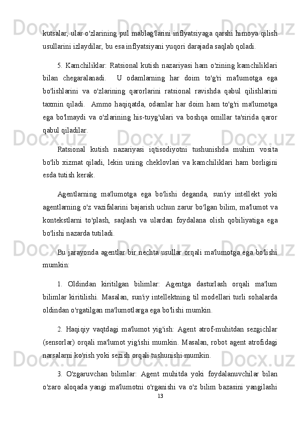 kutsalar, ular o'zlarining pul mablag'larini inflyatsiyaga qarshi himoya qilish
usullarini izlaydilar, bu esa inflyatsiyani yuqori darajada saqlab qoladi.
5.  Kamchiliklar:  Ratsional  kutish   nazariyasi  ham  o'zining  kamchiliklari
bilan   chegaralanadi.     U   odamlarning   har   doim   to'g'ri   ma'lumotga   ega
bo'lishlarini   va   o'zlarining   qarorlarini   ratsional   ravishda   qabul   qilishlarini
taxmin   qiladi.     Ammo   haqiqatda,   odamlar   har   doim   ham   to'g'ri   ma'lumotga
ega   bo'lmaydi   va   o'zlarining   his-tuyg'ulari   va   boshqa   omillar   ta'sirida   qaror
qabul qiladilar.
Ratsional   kutish   nazariyasi   iqtisodiyotni   tushunishda   muhim   vosita
bo'lib   xizmat   qiladi,   lekin   uning   cheklovlari   va   kamchiliklari   ham   borligini
esda tutish kerak.
Agentlarning   ma'lumotga   ega   bo'lishi   deganda,   sun'iy   intellekt   yoki
agentlarning o'z vazifalarini bajarish uchun zarur bo'lgan bilim, ma'lumot va
kontekstlarni   to'plash,   saqlash   va   ulardan   foydalana   olish   qobiliyatiga   ega
bo'lishi nazarda tutiladi.
Bu  jarayonda  agentlar   bir   nechta   usullar  orqali   ma'lumotga  ega   bo'lishi
mumkin:
1.   Oldindan   kiritilgan   bilimlar:   Agentga   dasturlash   orqali   ma'lum
bilimlar   kiritilishi.   Masalan,   sun'iy   intellektning   til   modellari   turli   sohalarda
oldindan o'rgatilgan ma'lumotlarga ega bo'lishi mumkin.
2.   Haqiqiy   vaqtdagi   ma'lumot   yig'ish:   Agent   atrof-muhitdan   sezgichlar
(sensorlar) orqali ma'lumot yig'ishi mumkin. Masalan, robot agent atrofidagi
narsalarni ko'rish yoki sezish orqali tushunishi mumkin.
3.   O'zgaruvchan   bilimlar:   Agent   muhitda   yoki   foydalanuvchilar   bilan
o'zaro   aloqada   yangi   ma'lumotni   o'rganishi   va   o'z   bilim   bazasini   yangilashi
13 