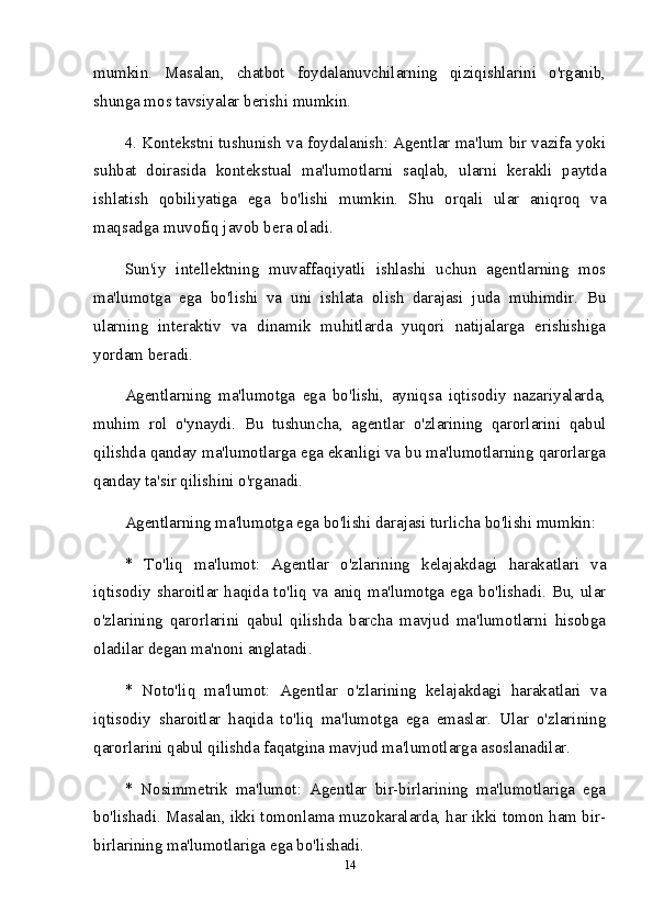 mumkin.   Masalan,   chatbot   foydalanuvchilarning   qiziqishlarini   o'rganib,
shunga mos tavsiyalar berishi mumkin.
4. Kontekstni tushunish va foydalanish: Agentlar ma'lum bir vazifa yoki
suhbat   doirasida   kontekstual   ma'lumotlarni   saqlab,   ularni   kerakli   paytda
ishlatish   qobiliyatiga   ega   bo'lishi   mumkin.   Shu   orqali   ular   aniqroq   va
maqsadga muvofiq javob bera oladi.
Sun'iy   intellektning   muvaffaqiyatli   ishlashi   uchun   agentlarning   mos
ma'lumotga   ega   bo'lishi   va   uni   ishlata   olish   darajasi   juda   muhimdir.   Bu
ularning   interaktiv   va   dinamik   muhitlarda   yuqori   natijalarga   erishishiga
yordam beradi.
Agentlarning   ma'lumotga   ega   bo'lishi,   ayniqsa   iqtisodiy   nazariyalarda,
muhim   rol   o'ynaydi.   Bu   tushuncha,   agentlar   o'zlarining   qarorlarini   qabul
qilishda qanday ma'lumotlarga ega ekanligi va bu ma'lumotlarning qarorlarga
qanday ta'sir qilishini o'rganadi. 
Agentlarning ma'lumotga ega bo'lishi darajasi turlicha bo'lishi mumkin:
*   To'liq   ma'lumot:   Agentlar   o'zlarining   kelajakdagi   harakatlari   va
iqtisodiy sharoitlar haqida to'liq va aniq ma'lumotga ega bo'lishadi. Bu, ular
o'zlarining   qarorlarini   qabul   qilishda   barcha   mavjud   ma'lumotlarni   hisobga
oladilar degan ma'noni anglatadi. 
*   Noto'liq   ma'lumot:   Agentlar   o'zlarining   kelajakdagi   harakatlari   va
iqtisodiy   sharoitlar   haqida   to'liq   ma'lumotga   ega   emaslar.   Ular   o'zlarining
qarorlarini qabul qilishda faqatgina mavjud ma'lumotlarga asoslanadilar.
*   Nosimmetrik   ma'lumot:   Agentlar   bir-birlarining   ma'lumotlariga   ega
bo'lishadi. Masalan, ikki tomonlama muzokaralarda, har ikki tomon ham bir-
birlarining ma'lumotlariga ega bo'lishadi.
14 
