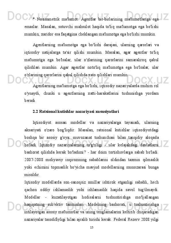 *   Nosimmetrik   ma'lumot:   Agentlar   bir-birlarining   ma'lumotlariga   ega
emaslar.   Masalan,   sotuvchi   mahsulot   haqida   to'liq   ma'lumotga   ega   bo'lishi
mumkin, xaridor esa faqatgina cheklangan ma'lumotga ega bo'lishi mumkin.
Agentlarning   ma'lumotga   ega   bo'lishi   darajasi,   ularning   qarorlari   va
iqtisodiy   natijalarga   ta'sir   qilishi   mumkin.   Masalan,   agar   agentlar   to'liq
ma'lumotga   ega   bo'lsalar,   ular   o'zlarining   qarorlarini   samaraliroq   qabul
qilishlari   mumkin.   Agar   agentlar   noto'liq   ma'lumotga   ega   bo'lsalar,   ular
o'zlarining qarorlarini qabul qilishda xato qilishlari mumkin.
Agentlarning ma'lumotga ega bo'lishi, iqtisodiy nazariyalarda muhim rol
o'ynaydi,   chunki   u   agentlarning   xatti-harakatlarini   tushunishga   yordam
beradi.  
2.2 Ratsional kutishlar nazariyasi xususiyatlari  
Iqtisodiyot   asosan   modellar   va   nazariyalarga   tayanadi,   ularning
aksariyati   o'zaro   bog'liqdir.   Masalan,   ratsional   kutishlar   iqtisodiyotdagi
boshqa   bir   asosiy   g'oya:   muvozanat   tushunchasi   bilan   tanqidiy   aloqada
bo'ladi.   Iqtisodiy   nazariyalarning   to'g'riligi   -   ular   kelajakdagi   davlatlarni
bashorat   qilishda   kerak   bo'ladimi?   -   har   doim   tortishuvlarga   sabab   bo'ladi.
2007-2008   moliyaviy   inqirozining   sabablarini   oldindan   taxmin   qilmaslik
yoki   echimini   topmaslik   bo'yicha   mavjud   modellarning   munozarasi   bunga
misoldir.  
Iqtisodiy   modellarda   son-sanoqsiz   omillar   ishtirok   etganligi   sababli,   hech
qachon   oddiy   ishlamaslik   yoki   ishlamaslik   haqida   savol   tug'ilmaydi.
Modellar   -   kuzatilayotgan   hodisalarni   tushuntirishga   mo'ljallangan
haqiqatning   sub'ektiv   taxminlari.   Modelning   bashorati,   u   tushuntirishga
intilayotgan asosiy ma'lumotlar va uning tenglamalarini keltirib chiqaradigan
nazariyalar tasodifiyligi bilan ajralib turishi kerak.  Federal Rezerv 2008 yilgi
15 