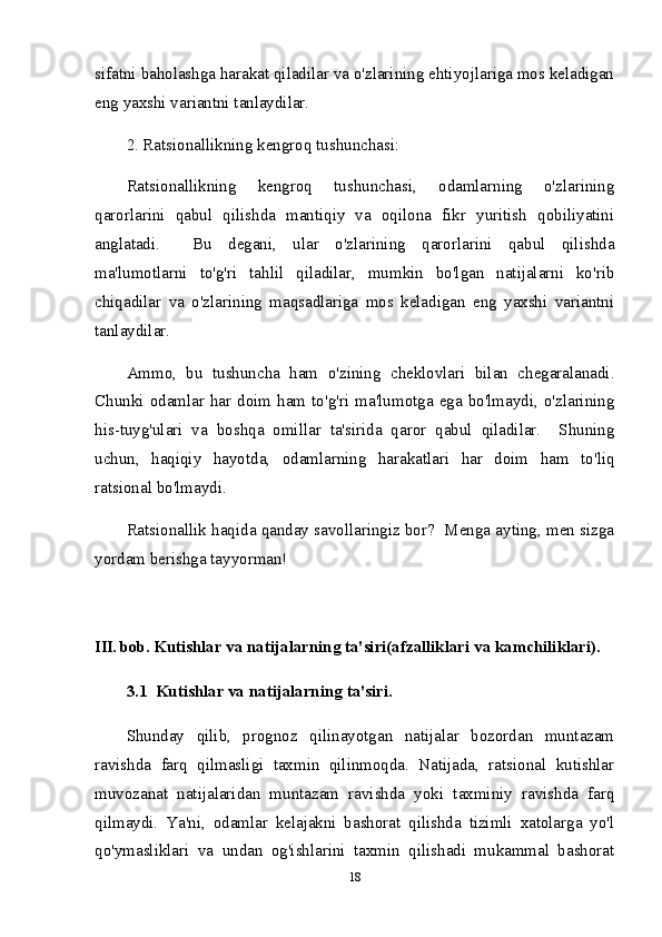sifatni baholashga harakat qiladilar va o'zlarining ehtiyojlariga mos keladigan
eng yaxshi variantni tanlaydilar.
2. Ratsionallikning kengroq tushunchasi:
Ratsionallikning   kengroq   tushunchasi,   odamlarning   o'zlarining
qarorlarini   qabul   qilishda   mantiqiy   va   oqilona   fikr   yuritish   qobiliyatini
anglatadi.     Bu   degani,   ular   o'zlarining   qarorlarini   qabul   qilishda
ma'lumotlarni   to'g'ri   tahlil   qiladilar,   mumkin   bo'lgan   natijalarni   ko'rib
chiqadilar   va   o'zlarining   maqsadlariga   mos   keladigan   eng   yaxshi   variantni
tanlaydilar.
Ammo,   bu   tushuncha   ham   o'zining   cheklovlari   bilan   chegaralanadi.
Chunki odamlar  har  doim  ham  to'g'ri ma'lumotga  ega bo'lmaydi,  o'zlarining
his-tuyg'ulari   va   boshqa   omillar   ta'sirida   qaror   qabul   qiladilar.     Shuning
uchun,   haqiqiy   hayotda,   odamlarning   harakatlari   har   doim   ham   to'liq
ratsional bo'lmaydi.
Ratsionallik haqida qanday savollaringiz bor?  Menga ayting, men sizga
yordam berishga tayyorman!
III. bob.  Kutishlar va natijalarning ta'siri(afzalliklari va kamchiliklari).  
3.1  Kutishlar va natijalarning ta'siri.  
Shunday   qilib,   prognoz   qilinayotgan   natijalar   bozordan   muntazam
ravishda   farq   qilmasligi   taxmin   qilinmoqda.   Natijada,   ratsional   kutishlar
muvozanat   natijalaridan   muntazam   ravishda   yoki   taxminiy   ravishda   farq
qilmaydi.   Ya'ni,   odamlar   kelajakni   bashorat   qilishda   tizimli   xatolarga   yo'l
qo'ymasliklari   va   undan   og'ishlarini   taxmin   qilishadi   mukammal   bashorat
18