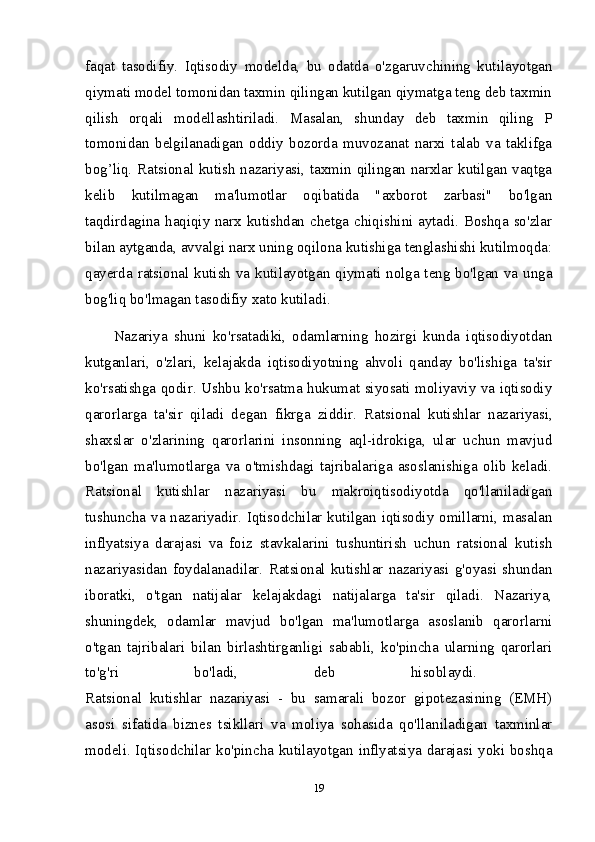 faqat   tasodifiy.   Iqtisodiy   modelda,   bu   odatda   o'zgaruvchining   kutilayotgan
qiymati model tomonidan taxmin qilingan kutilgan qiymatga teng deb taxmin
qilish   orqali   modellashtiriladi.   Masalan,   shunday   deb   taxmin   qiling   P
tomonidan   belgilanadigan   oddiy   bozorda   muvozanat   narxi   talab   va   taklifga
bog’liq. Ratsional kutish nazariyasi, taxmin qilingan narxlar kutilgan vaqtga
kelib   kutilmagan   ma'lumotlar   oqibatida   "axborot   zarbasi"   bo'lgan
taqdirdagina haqiqiy narx kutishdan chetga chiqishini aytadi. Boshqa so'zlar
bilan aytganda, avvalgi narx uning oqilona kutishiga tenglashishi kutilmoqda:
qayerda ratsional kutish va kutilayotgan qiymati nolga teng bo'lgan va unga
bog'liq bo'lmagan tasodifiy xato kutiladi. 
Nazariya   shuni   ko'rsatadiki,   odamlarning   hozirgi   kunda   iqtisodiyotdan
kutganlari,   o'zlari,   kelajakda   iqtisodiyotning   ahvoli   qanday   bo'lishiga   ta'sir
ko'rsatishga qodir. Ushbu ko'rsatma hukumat siyosati moliyaviy va iqtisodiy
qarorlarga   ta'sir   qiladi   degan   fikrga   ziddir.   Ratsional   kutishlar   nazariyasi,
shaxslar   o'zlarining   qarorlarini   insonning   aql-idrokiga,   ular   uchun   mavjud
bo'lgan   ma'lumotlarga   va   o'tmishdagi   tajribalariga   asoslanishiga   olib   keladi.
Ratsional   kutishlar   nazariyasi   bu   makroiqtisodiyotda   qo'llaniladigan
tushuncha va nazariyadir. Iqtisodchilar kutilgan iqtisodiy omillarni, masalan
inflyatsiya   darajasi   va   foiz   stavkalarini   tushuntirish   uchun   ratsional   kutish
nazariyasidan   foydalanadilar.   Ratsional   kutishlar   nazariyasi   g'oyasi   shundan
iboratki,   o'tgan   natijalar   kelajakdagi   natijalarga   ta'sir   qiladi.   Nazariya,
shuningdek,   odamlar   mavjud   bo'lgan   ma'lumotlarga   asoslanib   qarorlarni
o'tgan   tajribalari   bilan   birlashtirganligi   sababli,   ko'pincha   ularning   qarorlari
to'g'ri   bo'ladi,   deb   hisoblaydi.  
Ratsional   kutishlar   nazariyasi   -   bu   samarali   bozor   gipotezasining   (EMH)
asosi   sifatida   biznes   tsikllari   va   moliya   sohasida   qo'llaniladigan   taxminlar
modeli. Iqtisodchilar ko'pincha kutilayotgan inflyatsiya darajasi yoki boshqa
19 
