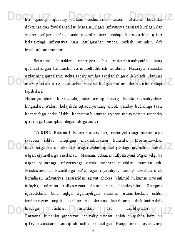 har   qanday   iqtisodiy   holatni   tushuntirish   uchun   ratsional   kutishlar
doktrinasidan foydalanadilar. Masalan, ilgari inflyatsiya darajasi kutilganidan
yuqori   bo'lgan   bo'lsa,   unda   odamlar   buni   boshqa   ko'rsatkichlar   qatori
kelajakdagi   inflyatsiya   ham   kutilganidan   yuqori   bo'lishi   mumkin   deb
hisoblashlari mumkin. 
Ratsional   kutishlar   nazariyasi   bu   makroiqtisodiyotda   keng
qo'llaniladigan   tushuncha   va   modellashtirish   uslubidir.   Nazariya,   shaxslar
o'zlarining qarorlarini uchta asosiy omilga asoslanishiga olib keladi: ularning
insoniy   ratsionalligi,   ular   uchun   mavjud   bo'lgan   ma'lumotlar   va   o'tmishdagi
tajribalari.  
Nazariya   shuni   ko'rsatadiki,   odamlarning   hozirgi   kunda   iqtisodiyotdan
kutganlari,   o'zlari,   kelajakda   iqtisodiyotning   ahvoli   qanday   bo'lishiga   ta'sir
ko'rsatishga qodir. Ushbu ko'rsatma hukumat siyosati moliyaviy va iqtisodiy
qarorlarga ta'sir qiladi degan fikrga ziddir.  
TA’SIRI.   Ratsional   kutish   nazariyalari,   nazariyalardagi   nuqsonlarga
javoban   ishlab   chiqilgan   moslashuvchan   kutishlar.   Moslashuvchan
kutishlarga   ko'ra,   iqtisodiy   o'zgaruvchining   kelajakdagi   qiymatini   kutish
o'tgan qiymatlarga asoslanadi. Masalan, odamlar inflyatsiyani o'tgan yilgi va
o'tgan   yillardagi   inflyatsiyaga   qarab   bashorat   qilishlari   mumkin   edi.
Moslashuvchan   kutishlarga   ko'ra,   agar   iqtisodiyot   doimiy   ravishda   o'sib
boradigan   inflyatsiya   darajasidan   aziyat   cheksa   (ehtimol   hukumat   siyosati
tufayli),   odamlar   inflyatsiyani   doimo   past   baholaydilar.   Ko'pgina
iqtisodchilar   buni   aqlga   sig'maydigan   shaxslar   ertami-kechmi   ushbu
tendentsiyani   anglab   etishlari   va   ularning   kutishlarini   shakllantirishda
hisobga   olishlari   mumkin   deb   hisoblaydilar.  
Ratsional   kutishlar   gipotezasi   iqtisodiy   siyosat   ishlab   chiqishda   ba'zi   bir
qat'iy   xulosalarni   tasdiqlash   uchun   ishlatilgan.   Bunga   misol   siyosatning
20 
