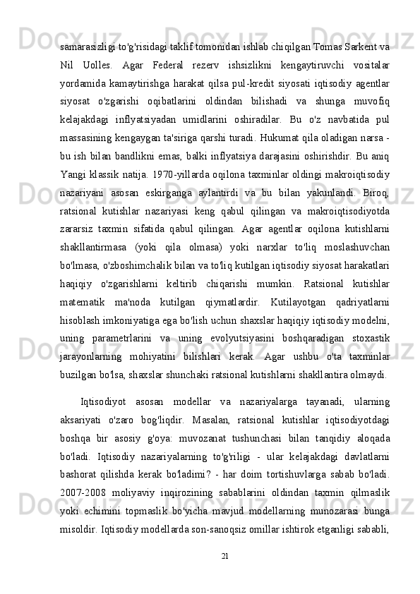 samarasizligi to'g'risidagi taklif tomonidan ishlab chiqilgan Tomas Sarkent va
Nil   Uolles.   Agar   Federal   rezerv   ishsizlikni   kengaytiruvchi   vositalar
yordamida   kamaytirishga   harakat   qilsa   pul-kredit   siyosati   iqtisodiy   agentlar
siyosat   o'zgarishi   oqibatlarini   oldindan   bilishadi   va   shunga   muvofiq
kelajakdagi   inflyatsiyadan   umidlarini   oshiradilar.   Bu   o'z   navbatida   pul
massasining kengaygan ta'siriga qarshi turadi. Hukumat qila oladigan narsa -
bu ish bilan bandlikni emas, balki inflyatsiya darajasini oshirishdir. Bu aniq
Yangi klassik natija. 1970-yillarda oqilona taxminlar oldingi makroiqtisodiy
nazariyani   asosan   eskirganga   aylantirdi   va   bu   bilan   yakunlandi.   Biroq,
ratsional   kutishlar   nazariyasi   keng   qabul   qilingan   va   makroiqtisodiyotda
zararsiz   taxmin   sifatida   qabul   qilingan.   Agar   agentlar   oqilona   kutishlarni
shakllantirmasa   (yoki   qila   olmasa)   yoki   narxlar   to'liq   moslashuvchan
bo'lmasa, o'zboshimchalik bilan va to'liq kutilgan iqtisodiy siyosat harakatlari
haqiqiy   o'zgarishlarni   keltirib   chiqarishi   mumkin.   Ratsional   kutishlar
matematik   ma'noda   kutilgan   qiymatlardir.   Kutilayotgan   qadriyatlarni
hisoblash imkoniyatiga ega bo'lish uchun shaxslar haqiqiy iqtisodiy modelni,
uning   parametrlarini   va   uning   evolyutsiyasini   boshqaradigan   stoxastik
jarayonlarning   mohiyatini   bilishlari   kerak.   Agar   ushbu   o'ta   taxminlar
buzilgan bo'lsa, shaxslar shunchaki ratsional kutishlarni shakllantira olmaydi.
Iqtisodiyot   asosan   modellar   va   nazariyalarga   tayanadi,   ularning
aksariyati   o'zaro   bog'liqdir.   Masalan,   ratsional   kutishlar   iqtisodiyotdagi
boshqa   bir   asosiy   g'oya:   muvozanat   tushunchasi   bilan   tanqidiy   aloqada
bo'ladi.   Iqtisodiy   nazariyalarning   to'g'riligi   -   ular   kelajakdagi   davlatlarni
bashorat   qilishda   kerak   bo'ladimi?   -   har   doim   tortishuvlarga   sabab   bo'ladi.
2007-2008   moliyaviy   inqirozining   sabablarini   oldindan   taxmin   qilmaslik
yoki   echimini   topmaslik   bo'yicha   mavjud   modellarning   munozarasi   bunga
misoldir. Iqtisodiy modellarda son-sanoqsiz omillar ishtirok etganligi sababli,
21 