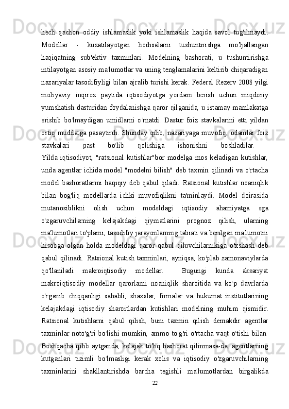 hech   qachon   oddiy   ishlamaslik   yoki   ishlamaslik   haqida   savol   tug'ilmaydi.
Modellar   -   kuzatilayotgan   hodisalarni   tushuntirishga   mo'ljallangan
haqiqatning   sub'ektiv   taxminlari.   Modelning   bashorati,   u   tushuntirishga
intilayotgan asosiy ma'lumotlar va uning tenglamalarini keltirib chiqaradigan
nazariyalar tasodifiyligi bilan ajralib turishi kerak.  Federal Rezerv 2008 yilgi
moliyaviy   inqiroz   paytida   iqtisodiyotga   yordam   berish   uchun   miqdoriy
yumshatish dasturidan foydalanishga qaror qilganida, u istamay mamlakatga
erishib   bo'lmaydigan   umidlarni   o'rnatdi.   Dastur   foiz   stavkalarini   etti   yildan
ortiq muddatga pasaytirdi. Shunday qilib, nazariyaga muvofiq, odamlar foiz
stavkalari   past   bo'lib   qolishiga   ishonishni   boshladilar.  
Yilda   iqtisodiyot,   "ratsional   kutishlar"bor   modelga   mos   keladigan   kutishlar,
unda agentlar ichida model "modelni bilish" deb taxmin qilinadi va o'rtacha
model   bashoratlarini   haqiqiy   deb   qabul   qiladi.   Ratsional   kutishlar   noaniqlik
bilan   bog'liq   modellarda   ichki   muvofiqlikni   ta'minlaydi.   Model   doirasida
mutanosiblikni   olish   uchun   modeldagi   iqtisodiy   ahamiyatga   ega
o'zgaruvchilarning   kelajakdagi   qiymatlarini   prognoz   qilish,   ularning
ma'lumotlari to'plami, tasodifiy jarayonlarning tabiati va berilgan ma'lumotni
hisobga   olgan   holda   modeldagi   qaror   qabul   qiluvchilarnikiga   o'xshash   deb
qabul  qilinadi.  Ratsional  kutish  taxminlari,  ayniqsa,  ko'plab  zamonaviylarda
qo'llaniladi   makroiqtisodiy   modellar.     Bugungi   kunda   aksariyat
makroiqtisodiy   modellar   qarorlarni   noaniqlik   sharoitida   va   ko'p   davrlarda
o'rganib   chiqqanligi   sababli,   shaxslar,   firmalar   va   hukumat   institutlarining
kelajakdagi   iqtisodiy   sharoitlardan   kutishlari   modelning   muhim   qismidir.
Ratsional   kutishlarni   qabul   qilish,   buni   taxmin   qilish   demakdir   agentlar
taxminlar   noto'g'ri   bo'lishi   mumkin,   ammo   to'g'ri   o'rtacha   vaqt   o'tishi   bilan.
Boshqacha qilib aytganda, kelajak to'liq bashorat qilinmasa-da, agentlarning
kutganlari   tizimli   bo'lmasligi   kerak   xolis   va   iqtisodiy   o'zgaruvchilarning
taxminlarini   shakllantirishda   barcha   tegishli   ma'lumotlardan   birgalikda
22 