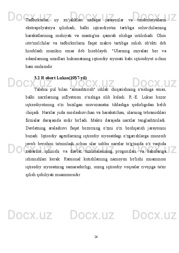 Tadbirkorlar,   uy   xo'jaliklari   nafaqat   jarayonlar   va   tendentsiyalarni
ekstrapolyatsiya   qilishadi,   balki   iqtisodiyotni   tartibga   soluvchilarning
harakatlarining   mohiyati   va   mantig'ini   qamrab   olishga   intilishadi.   Olim
iste'molchilar   va   tadbirkorlarni   faqat   makro   tartibga   solish   ob'ekti   deb
hisoblash   mumkin   emas   deb   hisoblaydi.   "Ularning   miyalari   bor   va
odamlarning umidlari hukumatning iqtisodiy  siyosati kabi iqtisodiyot uchun
ham muhimdir.
3.2 R obert Lukas(1937-yil)  
Talabni   pul   bilan   "almashtirish"   ishlab   chiqarishning   o'sishiga   emas,
balki   narxlarning   inflyatsion   o'sishiga   olib   keladi.   R.-E.   Lukas   bozor
iqtisodiyotining   o'zi   buzilgan   muvozanatni   tiklashga   qodirligidan   kelib
chiqadi.   Narxlar   juda   moslashuvchan   va   harakatchan,   ularning   tebranishlari
firmalar   darajasida   sodir   bo'ladi.   Makro   darajada   narxlar   tenglashtiriladi.
Davlatning   aralashuvi   faqat   bozorning   o'zini   o'zi   boshqarish   jarayonini
buzadi.   Iqtisodiy   agentlarning   iqtisodiy   siyosatdagi   o'zgarishlarga   munosib
javob   berishini   ta'minlash   uchun   ular   ushbu   narxlar   to'g'risida   o'z   vaqtida
xabardor   qilinishi   va   davlat   tuzilmalarining   prognozlari   va   baholariga
ishonishlari   kerak.   Ratsional   kutishlarning   namoyon   bo'lishi   muammosi
iqtisodiy   siyosatning   samaradorligi,   uning   iqtisodiy   voqealar   rivojiga   ta'sir
qilish qobiliyati muammosidir.
24 