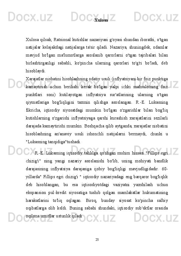 Xulosa  
Xulosa qilsak, Ratsional kutishlar nazariyasi g'oyasi shundan iboratki, o'tgan
natijalar   kelajakdagi   natijalarga   ta'sir   qiladi.   Nazariya,   shuningdek,   odamlar
mavjud   bo'lgan   ma'lumotlarga   asoslanib   qarorlarni   o'tgan   tajribalari   bilan
birlashtirganligi   sababli,   ko'pincha   ularning   qarorlari   to'g'ri   bo'ladi,   deb
hisoblaydi.  
Xarajatlar nisbatini hisoblashning odatiy usuli (inflyatsiyani bir foiz punktiga
kamaytirish   uchun   berilishi   kerak   bo'lgan   yalpi   ichki   mahsulotning   foiz
punktlari   soni)   kutilayotgan   inflyatsiya   sur'atlarining   ularning   o'tgan
qiymatlariga   bog'liqligini   taxmin   qilishga   asoslangan.   R.-E.   Lukasning
fikricha,   iqtisodiy   siyosatdagi   mumkin   bo'lgan   o'zgarishlar   bilan   bog'liq
kutishlarning   o'zgarishi   inflyatsiyaga   qarshi   kurashish   xarajatlarini   sezilarli
darajada kamaytirishi mumkin. Boshqacha qilib aytganda, xarajatlar nisbatini
hisoblashning   an'anaviy   usuli   ishonchli   natijalarni   bermaydi,   chunki   u
"Lukasning tanqidiga"tushadi.
R.-E.   Lukasning   iqtisodiy   tahlilga   qo'shgan   muhim   hissasi   "Fillips   egri
chizig'i"   ning   yangi   nazariy   asoslanishi   bo'lib,   uning   mohiyati   bandlik
darajasining   inflyatsiya   darajasiga   ijobiy   bog'liqligi   mavjudligidadir.   60-
yillarda" Fillips egri chizig'i " iqtisodiy nazariyadagi eng barqaror bog'liqlik
deb   hisoblangan,   bu   esa   iqtisodiyotdagi   vaziyatni   yaxshilash   uchun
ekspansion   pul-kredit   siyosatiga   tushib   qolgan   mamlakatlar   hukumatining
harakatlarini   to'liq   oqlagan.   Biroq,   bunday   siyosat   ko'pincha   salbiy
oqibatlarga   olib   keldi.   Buning   sababi   shundaki,   iqtisodiy   sub'ektlar   orasida
oqilona umidlar ustunlik qiladi
25 