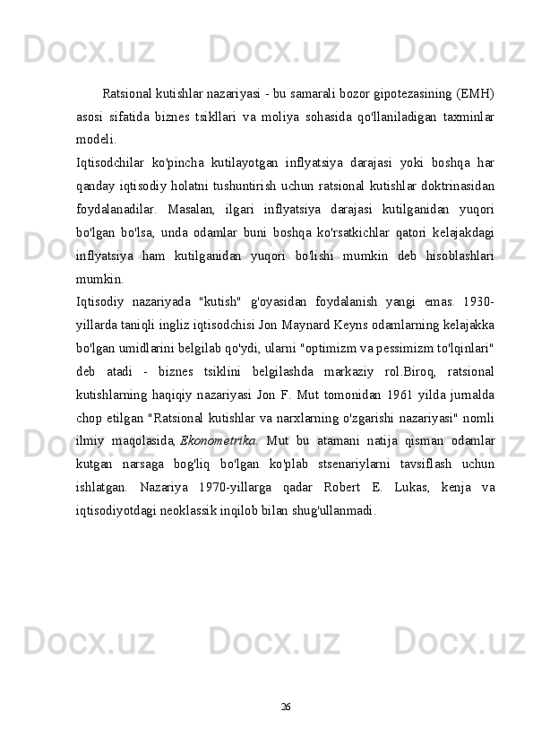 Ratsional kutishlar nazariyasi - bu samarali bozor gipotezasining (EMH)
asosi   sifatida   biznes   tsikllari   va   moliya   sohasida   qo'llaniladigan   taxminlar
modeli.  
Iqtisodchilar   ko'pincha   kutilayotgan   inflyatsiya   darajasi   yoki   boshqa   har
qanday iqtisodiy  holatni tushuntirish  uchun  ratsional  kutishlar doktrinasidan
foydalanadilar.   Masalan,   ilgari   inflyatsiya   darajasi   kutilganidan   yuqori
bo'lgan   bo'lsa,   unda   odamlar   buni   boshqa   ko'rsatkichlar   qatori   kelajakdagi
inflyatsiya   ham   kutilganidan   yuqori   bo'lishi   mumkin   deb   hisoblashlari
mumkin.  
Iqtisodiy   nazariyada   "kutish"   g'oyasidan   foydalanish   yangi   emas.   1930-
yillarda taniqli ingliz iqtisodchisi Jon Maynard Keyns odamlarning kelajakka
bo'lgan umidlarini belgilab qo'ydi, ularni "optimizm va pessimizm to'lqinlari"
deb   atadi   -   biznes   tsiklini   belgilashda   markaziy   rol.Biroq,   ratsional
kutishlarning   haqiqiy   nazariyasi   Jon   F.   Mut   tomonidan   1961   yilda   jurnalda
chop etilgan "Ratsional kutishlar va narxlarning o'zgarishi nazariyasi" nomli
ilmiy   maqolasida,   Ekonometrika .   Mut   bu   atamani   natija   qisman   odamlar
kutgan   narsaga   bog'liq   bo'lgan   ko'plab   stsenariylarni   tavsiflash   uchun
ishlatgan.   Nazariya   1970-yillarga   qadar   Robert   E.   Lukas,   kenja   va
iqtisodiyotdagi neoklassik inqilob bilan shug'ullanmadi. 
26 
