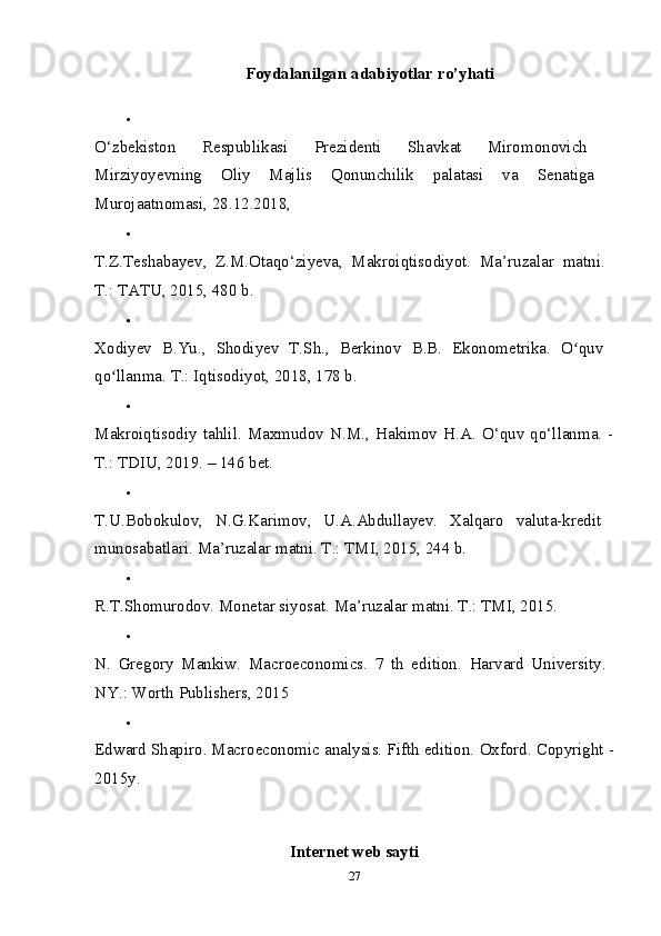 Foydalanilgan adabiyotlar ro’yhati

O‘zbekiston   Respublikasi   Prezidenti   Shavkat   Miromonovich  
Mirziyoyevning   Oliy   Majlis   Qonunchilik   palatasi   va   Senatiga  
Murojaatnomasi, 28.12.2018, 

T.Z.Teshabayev,   Z.M.Otaqo‘ziyeva,   Makroiqtisodiyot.   Ma’ruzalar   matni.  
Т .:  ТАТ U, 2015, 480 b. 

Xodiyev   B.Yu.,   Shodiyev   T.Sh.,   Berkinov   B.B.   Ekonometrika.   O quv  ʻ
qo llanma. 	
ʻ Т .: Iqtisodiyot, 2018, 178 b. 

Makroiqtisodiy   tahlil.   Maxmudov   N.M.,   Hakimov   H.A.   O‘quv   qo‘llanma.   -
Т .: TDIU, 2019. – 146 bet. 

T.U.Bobokulov,   N.G.Karimov,   U.A.Abdullayev.   Xalqaro   valuta-kredit  
munosabatlari.  Ma’ruzalar matni. T.: TMI, 2015, 244 b. 

R.T.Shomurodov. Monetar siyosat.  Ma’ruzalar matni. T.: TMI, 2015. 

N.   Gregory   Mankiw.   Macroeconomics.   7   th   edition.   Harvard   University.  
NY.: Worth Publishers, 2015 

Edward Shapiro. Macroeconomic analysis. Fifth edition.  Oxford. Copyright -
2015y. 
Internet web sayti
27 