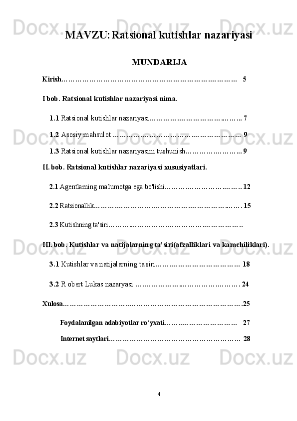 MAVZU:   Ratsional kutishlar nazariyasi
MUNDARIJA
Kirish……………………………………………………….…………   5
I bob.  Ratsional kutishlar nazariyasi nima.
1.1  Ratsional kutishlar nazariyasi ………….……………….……... 7 
1.2  Asosiy mahsulot   ………….………………….………………… 9
1.3  Ratsional kutishlar nazariyasini tushunish ………….………... 9
II.  bob.  Ratsional kutishlar nazariyasi xususiyatlari.
2.1  Agentlarning ma'lumotga ega bo'lishi ……….…………….…….. 12
2.2  Ratsionallik ……….…………….…………….…………….……. 15
2.3  Kutishning ta'siri ……….…………….…………….…………….. 
III. bob.  Kutishlar va natijalarning ta'siri(afzalliklari va kamchiliklari).  
3.1  Kutishlar va natijalarning ta'siri …….………………………… 18
3.2  R obert Lukas nazaryasi   ….…………….…………….………. 24
Xulosa………………………..………………………………………….25
     Foydalanilgan adabiyotlar ro‘yxati……..……………………   27
        Internet saytlari ………………………………………………… 28
4 