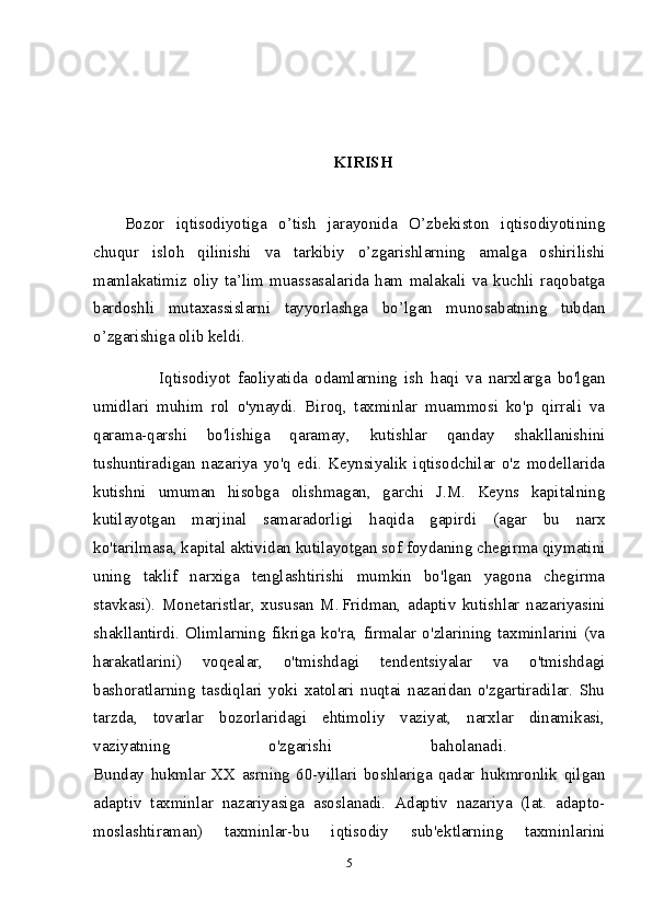 KIRISH  
Bozor   iqtisodiyotiga   o’tish   jarayonida   O’zbekiston   iqtisodiyotining
chuqur   isloh   qilinishi   va   tarkibiy   o’zgarishlarning   amalga   oshirilishi
mamlakatimiz   oliy   ta’lim   muassasalarida   ham   malakali   va   kuchli   raqobatga
bardoshli   mutaxassislarni   tayyorlashga   bo’lgan   munosabatning   tubdan
o’zgarishiga olib keldi.
          Iqtisodiyot   faoliyatida   odamlarning   ish   haqi   va   narxlarga   bo'lgan
umidlari   muhim   rol   o'ynaydi.   Biroq,   taxminlar   muammosi   ko'p   qirrali   va
qarama-qarshi   bo'lishiga   qaramay,   kutishlar   qanday   shakllanishini
tushuntiradigan   nazariya   yo'q   edi.   Keynsiyalik   iqtisodchilar   o'z   modellarida
kutishni   umuman   hisobga   olishmagan,   garchi   J.M.   Keyns   kapitalning
kutilayotgan   marjinal   samaradorligi   haqida   gapirdi   (agar   bu   narx
ko'tarilmasa, kapital aktividan kutilayotgan sof foydaning chegirma qiymatini
uning   taklif   narxiga   tenglashtirishi   mumkin   bo'lgan   yagona   chegirma
stavkasi).   Monetaristlar,   xususan   M. Fridman,   adaptiv   kutishlar   nazariyasini
shakllantirdi.   Olimlarning   fikriga   ko'ra,   firmalar   o'zlarining   taxminlarini   (va
harakatlarini)   voqealar,   o'tmishdagi   tendentsiyalar   va   o'tmishdagi
bashoratlarning   tasdiqlari   yoki   xatolari   nuqtai   nazaridan   o'zgartiradilar.   Shu
tarzda,   tovarlar   bozorlaridagi   ehtimoliy   vaziyat,   narxlar   dinamikasi,
vaziyatning   o'zgarishi   baholanadi.  
Bunday   hukmlar   XX   asrning   60-yillari   boshlariga   qadar   hukmronlik   qilgan
adaptiv   taxminlar   nazariyasiga   asoslanadi.   Adaptiv   nazariya   (lat.   adapto-
moslashtiraman)   taxminlar-bu   iqtisodiy   sub'ektlarning   taxminlarini
5 