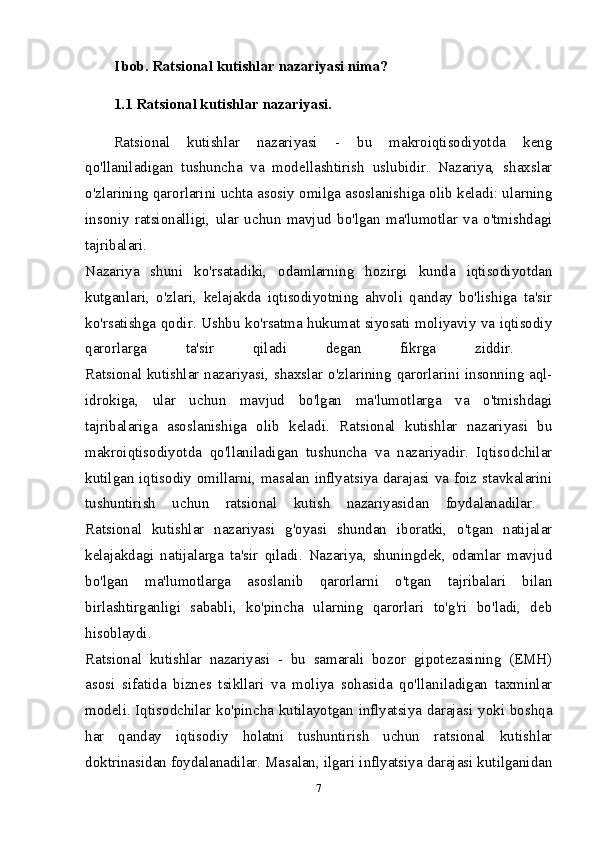 I bob.  Ratsional kutishlar nazariyasi nima?  
1.1 Ratsional kutishlar nazariyasi.
Ratsional   kutishlar   nazariyasi   -   bu   makroiqtisodiyotda   keng
qo'llaniladigan   tushuncha   va   modellashtirish   uslubidir.   Nazariya,   shaxslar
o'zlarining qarorlarini uchta asosiy omilga asoslanishiga olib keladi: ularning
insoniy   ratsionalligi,   ular   uchun   mavjud   bo'lgan   ma'lumotlar   va   o'tmishdagi
tajribalari.  
Nazariya   shuni   ko'rsatadiki,   odamlarning   hozirgi   kunda   iqtisodiyotdan
kutganlari,   o'zlari,   kelajakda   iqtisodiyotning   ahvoli   qanday   bo'lishiga   ta'sir
ko'rsatishga qodir. Ushbu ko'rsatma hukumat siyosati moliyaviy va iqtisodiy
qarorlarga   ta'sir   qiladi   degan   fikrga   ziddir.  
Ratsional kutishlar nazariyasi, shaxslar o'zlarining qarorlarini insonning aql-
idrokiga,   ular   uchun   mavjud   bo'lgan   ma'lumotlarga   va   o'tmishdagi
tajribalariga   asoslanishiga   olib   keladi.   Ratsional   kutishlar   nazariyasi   bu
makroiqtisodiyotda   qo'llaniladigan   tushuncha   va   nazariyadir.   Iqtisodchilar
kutilgan iqtisodiy omillarni, masalan inflyatsiya darajasi va foiz stavkalarini
tushuntirish   uchun   ratsional   kutish   nazariyasidan   foydalanadilar.  
Ratsional   kutishlar   nazariyasi   g'oyasi   shundan   iboratki,   o'tgan   natijalar
kelajakdagi   natijalarga   ta'sir   qiladi.   Nazariya,   shuningdek,   odamlar   mavjud
bo'lgan   ma'lumotlarga   asoslanib   qarorlarni   o'tgan   tajribalari   bilan
birlashtirganligi   sababli,   ko'pincha   ularning   qarorlari   to'g'ri   bo'ladi,   deb
hisoblaydi.  
Ratsional   kutishlar   nazariyasi   -   bu   samarali   bozor   gipotezasining   (EMH)
asosi   sifatida   biznes   tsikllari   va   moliya   sohasida   qo'llaniladigan   taxminlar
modeli. Iqtisodchilar ko'pincha kutilayotgan inflyatsiya darajasi yoki boshqa
har   qanday   iqtisodiy   holatni   tushuntirish   uchun   ratsional   kutishlar
doktrinasidan foydalanadilar. Masalan, ilgari inflyatsiya darajasi kutilganidan
7 
