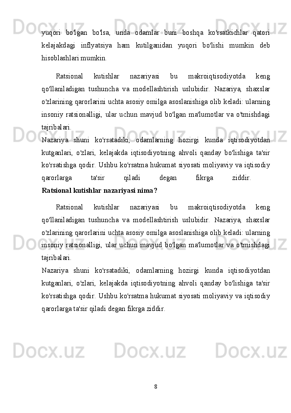 yuqori   bo'lgan   bo'lsa,   unda   odamlar   buni   boshqa   ko'rsatkichlar   qatori
kelajakdagi   inflyatsiya   ham   kutilganidan   yuqori   bo'lishi   mumkin   deb
hisoblashlari mumkin. 
Ratsional   kutishlar   nazariyasi   bu   makroiqtisodiyotda   keng
qo'llaniladigan   tushuncha   va   modellashtirish   uslubidir.   Nazariya,   shaxslar
o'zlarining qarorlarini uchta asosiy omilga asoslanishiga olib keladi: ularning
insoniy   ratsionalligi,   ular   uchun   mavjud   bo'lgan   ma'lumotlar   va   o'tmishdagi
tajribalari.  
Nazariya   shuni   ko'rsatadiki,   odamlarning   hozirgi   kunda   iqtisodiyotdan
kutganlari,   o'zlari,   kelajakda   iqtisodiyotning   ahvoli   qanday   bo'lishiga   ta'sir
ko'rsatishga qodir. Ushbu ko'rsatma hukumat siyosati moliyaviy va iqtisodiy
qarorlarga   ta'sir   qiladi   degan   fikrga   ziddir.  
Ratsional kutishlar nazariyasi nima?  
Ratsional   kutishlar   nazariyasi   bu   makroiqtisodiyotda   keng
qo'llaniladigan   tushuncha   va   modellashtirish   uslubidir.   Nazariya,   shaxslar
o'zlarining qarorlarini uchta asosiy omilga asoslanishiga olib keladi: ularning
insoniy   ratsionalligi,   ular   uchun   mavjud   bo'lgan   ma'lumotlar   va   o'tmishdagi
tajribalari.  
Nazariya   shuni   ko'rsatadiki,   odamlarning   hozirgi   kunda   iqtisodiyotdan
kutganlari,   o'zlari,   kelajakda   iqtisodiyotning   ahvoli   qanday   bo'lishiga   ta'sir
ko'rsatishga qodir. Ushbu ko'rsatma hukumat siyosati moliyaviy va iqtisodiy
qarorlarga ta'sir qiladi degan fikrga ziddir. 
8 