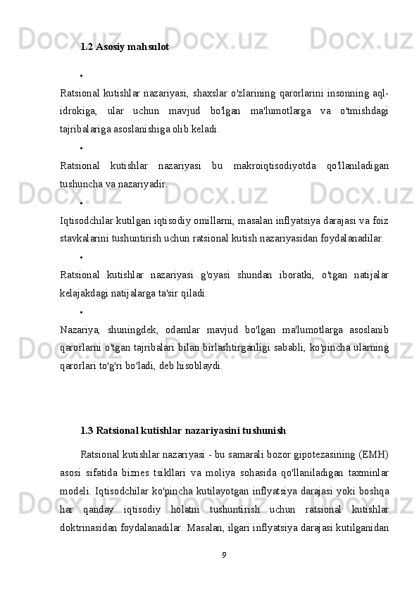 1.2  Asosiy mahsulot  

Ratsional kutishlar nazariyasi, shaxslar o'zlarining qarorlarini insonning aql-
idrokiga,   ular   uchun   mavjud   bo'lgan   ma'lumotlarga   va   o'tmishdagi
tajribalariga asoslanishiga olib keladi. 

Ratsional   kutishlar   nazariyasi   bu   makroiqtisodiyotda   qo'llaniladigan
tushuncha va nazariyadir. 

Iqtisodchilar kutilgan iqtisodiy omillarni, masalan inflyatsiya darajasi va foiz
stavkalarini tushuntirish uchun ratsional kutish nazariyasidan foydalanadilar. 

Ratsional   kutishlar   nazariyasi   g'oyasi   shundan   iboratki,   o'tgan   natijalar
kelajakdagi natijalarga ta'sir qiladi. 

Nazariya,   shuningdek,   odamlar   mavjud   bo'lgan   ma'lumotlarga   asoslanib
qarorlarni o'tgan tajribalari bilan birlashtirganligi sababli, ko'pincha ularning
qarorlari to'g'ri bo'ladi, deb hisoblaydi. 
1.3 Ratsional kutishlar nazariyasini tushunish    
Ratsional kutishlar nazariyasi - bu samarali bozor gipotezasining (EMH)
asosi   sifatida   biznes   tsikllari   va   moliya   sohasida   qo'llaniladigan   taxminlar
modeli. Iqtisodchilar ko'pincha kutilayotgan inflyatsiya darajasi yoki boshqa
har   qanday   iqtisodiy   holatni   tushuntirish   uchun   ratsional   kutishlar
doktrinasidan foydalanadilar. Masalan, ilgari inflyatsiya darajasi kutilganidan
9 