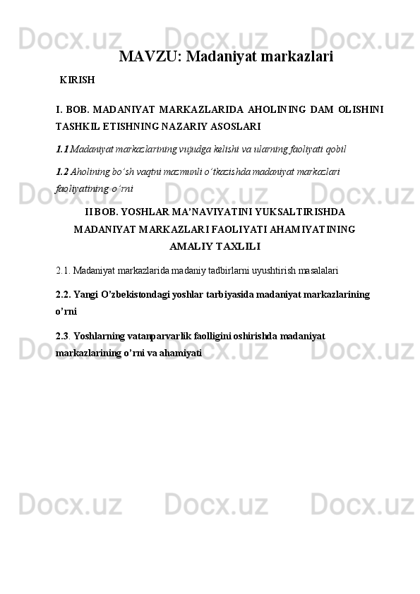 MAVZU: 	Madaniyat markazlari	
KIRISHI.   BOB.   MADANIYAT   MARKAZLARI DA   AHOLINING   DAM   OLISHINI
TASHKIL   ETISHNING   N A ZARIY   ASOSLARI
1.1 Madaniyat markazlarining vujudga kelishi va ularning faoliyati   qobil
1.2 Aholining   b о’sh vaqtni mazmunli о’tkazishd a  madaniyat markaz lari  
faoliyatining	 o’rni
II BOB.  YOSHLAR MA’NAVIYATINI YUKSALTIRISHDA
MADANIYAT MARKAZLARI FAOLIYATI AHAMIYATI NING	
AMALIY	 TAXLILI
2.1. Madaniyat markazlarida madaniy tadbirlarni uyushtirish masalalari
2.2.   Yangi O’zbekistondagi yoshlar tarbiyasida madaniyat markazlarining 
о’ rni
2. 3 .  Yoshlar ning vatanparvarlik  faolligini oshirishda madaniyat 
markazlarining о’rni va ahamiyati 