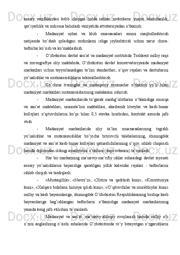 asosiy   vazifalaridan   kelib   chiqqan   holda   rahbar   xodimlarni   yuqori   talabchanlik,
qat’iyatlilik va xolisona baholash vaziyatida attestatsiyadan о’tkazish.
 Madaniyat   uylari   va   klub   muassasalari   sonini   maqbullashtirish
natijasida   bо’shab   qoladigan   xodimlarni   ishga   joylashtirish   uchun   zarur   chora-
tadbirlar kо’rish va kо’maklashish.
 О’zbekiston davlat san’at va madaniyat institutida Toshkent milliy raqs
va   xoreografiya   oliy   maktabida,   О’zbekiston   davlat   konservatoriyasida   madaniyat
markazlari   uchun   tayyorlanadigan   ta’lim   standartlari,   о’quv   rejalari   va   dasturlarini
yо’nalishlar va mutaxassisliklarni takomillashtirish.
 Kо’chma   treninglar   va   mintaqaviy   seminarlar   о’tkazish   yо’li   bilan
madaniyat markazlari mutaxassislarining malakasini oshirish.
 Madaniyat   markazlarida   tо’garak   mashg’ulotlarini   о’tkazishga   musiqa
va   san’at   maktablari,   umumta’lim   maktablari,   akademik   litseylar   va   kasb-hunar
kollejlari   о’qituvchilarini   kо’pi   bilan   0,5   stavka   hisobidan,   kontrakt   asosida   jalb
etish.
 Madaniyat   markazlarida   oliy   ta’lim   muassasalarining   tegishli
yо’nalishlar   va   mutaxassisliklar   bо’yicha   bitiruvchi   talabalarining,   shuningdek
madaniyat va san’at kasb-hunar kollejlari qatnashchilarining о’quv, ishlab chiqarish
hamda diplomdan oldingi amaliyotini о’tashini (stajirovkasini) ta’minlash.
 Har bir markazning ma’naviy-ma’rifiy ishlar sohasidagi  davlat siyosati
asosiy   yо’nalishlarini   bajarishga   qaratilgan   yillik   kalendar   rejalari   -   tadbirlarini
ishlab chiqish va tasdiqlash.
 «Mustaqillik»,   «Navrо’z»,   «Xotira   va   qadrlash   kuni»,   «Konstitusiya
kuni», «Xalqaro bolalarni himoya qilish kuni», «О’qituvchilar va murabbiylar kuni»
milliy va kasb bayramlariga, shuningdek О’zbekiston Respublikasining boshqa kasb
bayramlariga   bag’ishlangan   tadbirlarni   о’tkazishga   madaniyat   markazlarining
yanada keng jalb etilishini ta’minlash.
 Madaniyat   va   san’at,   ma’naviy-ahloqiy   rivojlanish   hamda   milliy   о’z
о’zini   anglashning   о’sishi   sohalarida   О’zbekistonda   rо’y   berayotgan   о’zgarishlarni 