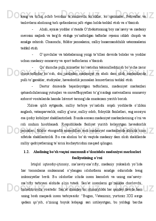 keng   va   tо’liq   ochib   berishni   ta’minlovchi   kо’riklar,   kо’rgazmalar,   festivallar   va
tanlovlarni aholining turli qatlamlarini jalb etgan holda tashkil etish va о’tkazish.
 Aholi, aynisa yoshlar о’rtasida О’zbekistonning boy ma’naviy va madaniy
merosini   saqlash   va   targ’ib   etishga   yо’naltirilgan   tadbirlar   rejasini   ishlab   chiqish   va
amalga oshirish. Chunonchi, folklor jamoalarini, milliy hunarmandchilik ustaxonalarini
tashkil etish.
 О’quvchilar   va   talabalarning   yozgi   ta’tillari   davrida   bolalar   va   yoshlar
uchun madaniy-ommaviy va sport tadbirlarini о’tkazish.
 Qо’shimcha pulli xizmatlar kо’rsatishni takomillashtirish bо’yicha zarur
chora-tadbirlar   kо’rish,   shu   jumladan   madaniyat   va   aholi   dam   olish   markazlarida
pulli tо’garaklar, studiyalar, havaskorlik jamoalari konsertlarini tashkil etish.
 Dastur   doirasida   bajarilayotgan   tadbirlarni,   madaniyat   markazlari
qatnashchilarining yutuqlari va muvaffaqiyatlari tо’g’risidagi materiallarni ommaviy
axborot vositalarida hamda Internet tarmog’ida muntazam yoritib borish.
Xulosa   qilib   aytganda,   milliy   tarbiya   yо’nalishi   orqali   yoshlarda   о’zlikni
anglash, va tanparvarlik, milliy g’urur, milliy odob, fidoyilik fazilatlari, eng asosiysi
esa ijodiy kobiliyat shakllantiriladi. Bunda asosan madaniyat markazlarining о’rni va
roli   muhim   hisoblanadi.   Respublikada   faoliyat   yuritib   kelayotgan   havaskorlik
jamoalari, folklor etnografik ansambllari endi madaniyat markazlarida alohida tizim
sifatida shakllantirildi. Bu esa  aholini  bо’sh vaqtida madaniy dam  olish  shakllarida
milliy qadriyatlarning ta’sirini kuchaytirishni maqsad qilingan. 
1.2. Aholining b о’sh vaqtni mazmunli о’tkazishd a  madaniyat markaz larifaoliyatining	 o’rni
Istiqlol   iqtisodiy-ijtimoiy,   ma’naviy-ma’rifiy,   madaniy   yuksalish   yо’lida
har   tomonlama   mukammal   о’ylangan   islohotlarni   amalga   oshirishda   keng
imkoniyatlar   berdi.   Bu   islohotlar   ichida   inson   kamoloti   va   uning   ma’naviy-
ma’rifiy   tarbiyasi   alohida   о’rin   tutadi.   San’at   insonlarni   gо’zalikka   chorlovchi,
birlashtiruvchi vositadir. San’at shunday bir ijtimoiylikki har qanday davrda ham
uning   bosh   maqsadi   inson   tarbiyasidir.   “Bugun,   Vatanimiz,   yurtimiz   XXI   asrga
qadam   qо’yib,   о’zining   buyuk   kelajagi   sari   intilayotgan,   bu   yoldagi   barcha 