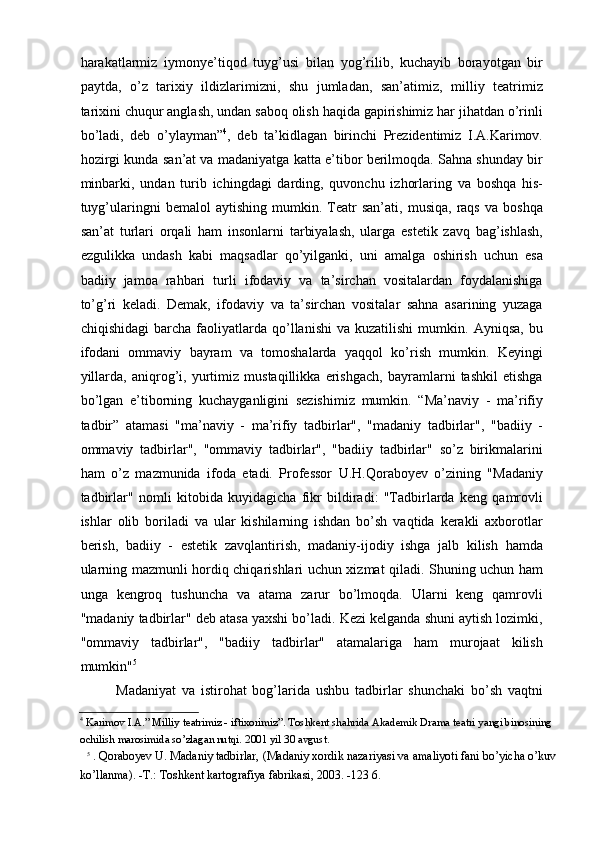 harakatlarmiz   iymonye’tiqod   tuyg’usi   bilan   yog’rilib,   kuchayib   borayotgan   bir
paytda,   о’z   tarixiy   ildizlarimizni,   shu   jumladan,   san’atimiz,   milliy   teatrimiz
tarixini chuqur anglash, undan saboq olish haqida gapirishimiz har jihatdan о’rinli
bо’ladi,   deb   о’ylayman” 4
,   deb   ta’kidlagan   birinchi   Prezidentimiz   I.A.Karimov.
hozirgi kunda san’at va madaniyatga katta e’tibor berilmoqda. Sahna shunday bir
minbarki,   undan   turib   ichingdagi   darding,   quvonchu   izhorlaring   va   boshqa   his-
tuyg’ularingni   bemalol   aytishing   mumkin.  Teatr   san’ati,   musiqa,   raqs   va   boshqa
san’at   turlari   orqali   ham   insonlarni   tarbiyalash,   ularga   estetik   zavq   bag’ishlash,
ezgulikka   undash   kabi   maqsadlar   qо’yilganki,   uni   amalga   oshirish   uchun   esa
badiiy   jamoa   rahbari   turli   ifodaviy   va   ta’sirchan   vositalardan   foydalanishiga
tо’g’ri   keladi.   Demak,   ifodaviy   va   ta’sirchan   vositalar   sahna   asarining   yuzaga
chiqishidagi   barcha  faoliyatlarda  qо’llanishi   va  kuzatilishi   mumkin.   Ayniqsa,   bu
ifodani   ommaviy   bayram   va   tomoshalarda   yaqqol   kо’rish   mumkin.   Keyingi
yillarda,   aniqrog’i,   yurtimiz   mustaqillikka   erishgach,   bayramlarni   tashkil   etishga
bо’lgan   e’tiborning   kuchayganligini   sezishimiz   mumkin.   “Ma’naviy   -   ma’rifiy
tadbir”   atamasi   "ma’naviy   -   ma’rifiy   tadbirlar",   "madaniy   tadbirlar",   "badiiy   -
ommaviy   tadbirlar",   "ommaviy   tadbirlar",   "badiiy   tadbirlar"   sо’z   birikmalarini
ham   о’z   mazmunida   ifoda   etadi.   Professor   U.H.Qoraboyev   о’zining   "Madaniy
tadbirlar"   nomli   kitobida   kuyidagicha   fikr   bildiradi:   "Tadbirlarda   keng   qamrovli
ishlar   olib   boriladi   va   ular   kishilarning   ishdan   bо’sh   vaqtida   kerakli   axborotlar
berish,   badiiy   -   estetik   zavqlantirish,   madaniy-ijodiy   ishga   jalb   kilish   hamda
ularning mazmunli hordiq chiqarishlari uchun xizmat qiladi. Shuning uchun ham
unga   kengroq   tushuncha   va   atama   zarur   bо’lmoqda.   Ularni   keng   qamrovli
"madaniy tadbirlar" deb atasa yaxshi bо’ladi. Kezi kelganda shuni aytish lozimki,
"ommaviy   tadbirlar",   "badiiy   tadbirlar"   atamalariga   ham   murojaat   kilish
mumkin" 5  
Madaniyat   va   istirohat   bog’larida   ushbu   tadbirlar   shunchaki   bо’sh   vaqtni
4
 Karimov I.A.” Milliy teatrimiz - iftixorimiz”. Toshkent shahrida Akademik Drama teatri yangi binosining 
ochilish marosimida sо’zlagan nutqi. 2001 yil 30 avgust.   
5
  . Qoraboyev U. Madaniy tadbirlar, (Madaniy xordik nazariyasi va amaliyoti fani bо’yicha о’kuv
kо’llanma). -T.: Toshkent kartografiya fabrikasi, 2003. -123 6.   